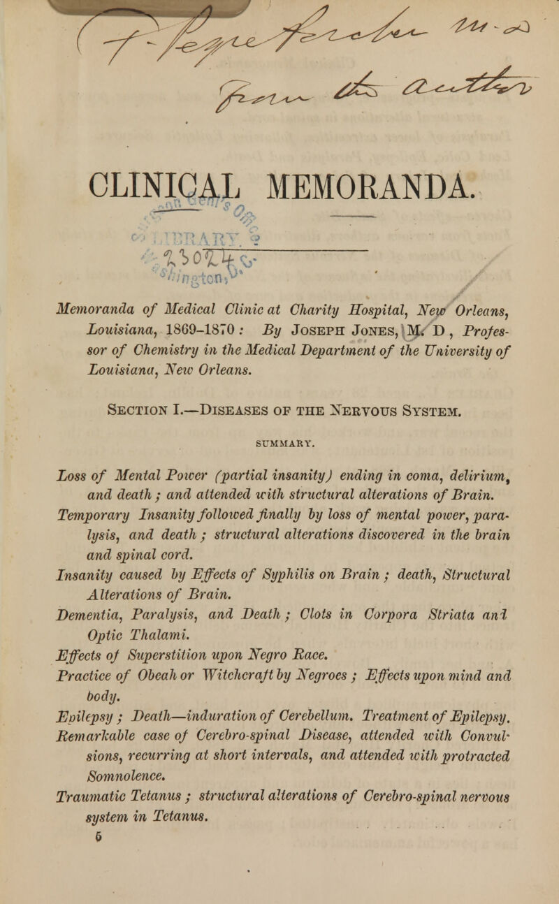 - CLINICAL MEMORANDA. — Memoranda of Medical Clinic at Charity Hospital, New Orleans, Louisiana, 1869-1870; 5?/ Joseph Jones, M. D , Profes- sor of Chemistry in the Medical Department of the University of Louisiana, Netv Orleans. Section I.—Diseases of the Xervous System. SUMMARY. Loss of Mental Power (partial insanity) ending in coma, deliriumt and death ; and attended with structural alterations of Brain. Temporary Insanity folloiced finally by loss of mental power, para- lysis, and death ; structural alterations discovered in the brain and spinal cord. Insanity caused by Effects of Syphilis on Brain ; death, Structural Alterations of Brain. Dementia, Paralysis, and Death; Clots in Corpora Striata ani Optic Thalami. Effects of Superstition upon Negro Race. Practice of Obeah or Witchcraft by Negroes ; Effects upon mind and body. Epilepsy ; Death—induration of Cerebellum. Treatment of Epilepsy. Remarlcable case of Cerebro spinal Disease, attended with Convul- sions, recurring at short intervals, and attended with protracted Somnolence, Traumatic Tetanus ; structural alterations of Cerebrospinal nervous system in Tetanus. 5