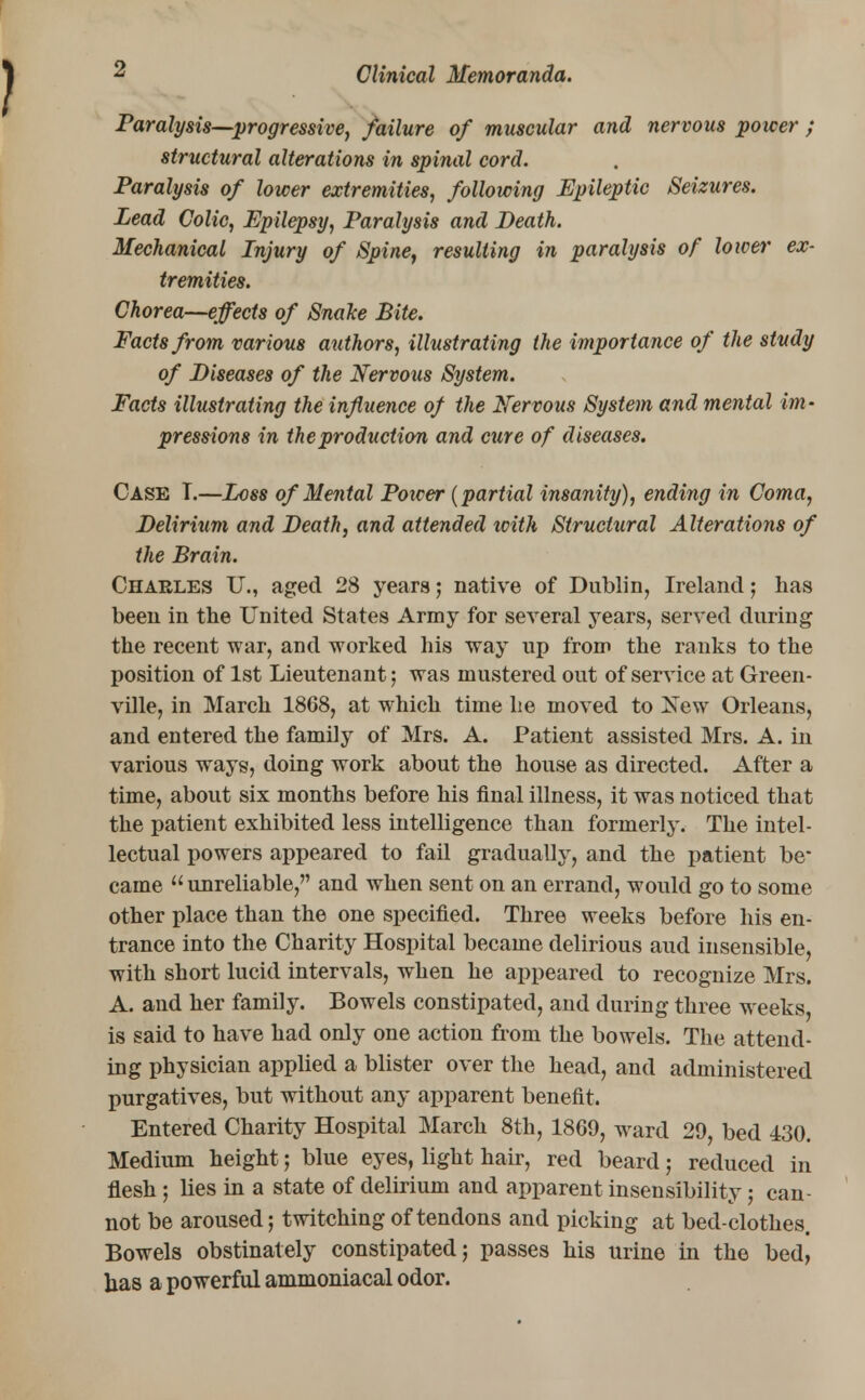 Paralysis—progressive, failure of muscular and nervous power ; structural alterations in spinal cord. Paralysis of lower extremities, following Epileptic Seizures. Lead Colic, Epilepsy, Paralysis and Death. Mechanical Injury of Spine, resulting in paralysis of lower ex- tremities. Chorea—effects of SnaJce Bite. Facts from various authors, illustrating the importance of the study of Diseases of the Nervous System. Facts illustrating the influence of the Nervous System and mental im- pressions in the production and cure of diseases. Case T.—Loss of Mental Poicer (partial insanity), ending in Coma, Delirium and Death, and attended with Structural Alterations of the Brain. Charles U., aged 28 years; native of Dublin, Ireland; has been in the United States Army for several years, served during the recent war, and worked his way up from the ranks to the position of 1st Lieutenant; was mustered out of service at Green- ville, in March 1868, at which time he moved to New Orleans, and entered the family of Mrs. A. Patient assisted Mrs. A. in various ways, doing work about the house as directed. After a time, about six months before his final illness, it was noticed that the patient exhibited less intelligence than formerly. The intel- lectual powers appeared to fail gradually, and the patient be* came unreliable, and when sent on an errand, would go to some other place than the one specified. Three weeks before his en- trance into the Charity Hospital became delirious aud insensible, with short lucid intervals, when he appeared to recognize Mrs. A. and her family. Bowels constipated, and during three weeks, is said to have had only one action from the bowels. The attend- ing physician applied a blister over the head, and administered purgatives, but without any apparent benefit. Entered Charity Hospital March 8th, 1869, ward 29, bed 430. Medium height; blue eyes, light hair, red beard; reduced in flesh; lies in a state of delirium and apparent insensibility; can not be aroused; twitching of tendons and picking at bed-clothes. Bowels obstinately constipated; passes his urine in the bed, has a powerful ammoniacal odor.