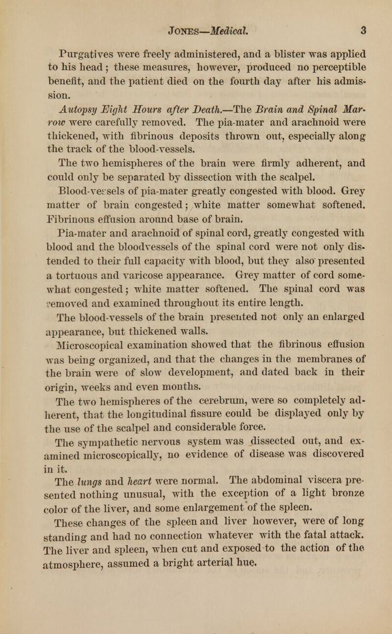 Purgatives were freely administered, and a blister was applied to Ms Lead ; these measures, however, produced no perceptible benefit, and the patient died on the fourth day after his admis- sion. Autopsy Eight Hours after Death.—The Brain and Spinal Mar- row were carefully removed. The pia-mater and arachnoid were thickened, with fibrinous deposits thrown out, especially along the track of the blood-vessels. The two hemispheres of the brain were firmly adherent, and could only be separated by dissection with the scalpel. Blood-vet'sels of pia-mater greatly congested with blood. Grey matter of brain congested; white matter somewhat softened. Fibrinous effusion around base of brain. Pia-mater and arachnoid of spinal cord, greatly congested with blood and the bloodvessels of the spinal cord were not only dis- tended to their full capacity with blood, but they also presented a tortuous and varicose appearance. Grey matter of cord some- what congested; white matter softened. The spinal cord was •'emoved and examined throughout its entire length. The blood-vessels of the brain presented not only an enlarged appearance, but thickened walls. Microscopical examination showed that the fibrinous effusion was being organized, and that the changes in the membranes of the brain were of slow development, and dated back in their origin, weeks and even months. The two hemispheres of the cerebrum, were so completely ad- herent, that the longitudinal fissure could be displayed only by the use of the scalpel and considerable force. The sympathetic nervous system was dissected out, and ex- amined microscopically, no evidence of disease was discovered in it. The lungs and heart were normal. The abdominal viscera pre- sented nothing unusual, with the exception of a light bronze color of the liver, and some enlargement of the spleen. These changes of the spleen and liver however, were of long standing and had no connection whatever with the fatal attack. The liver and spleen, when cut and exposed to the action of the atmosphere, assumed a bright arterial hue,