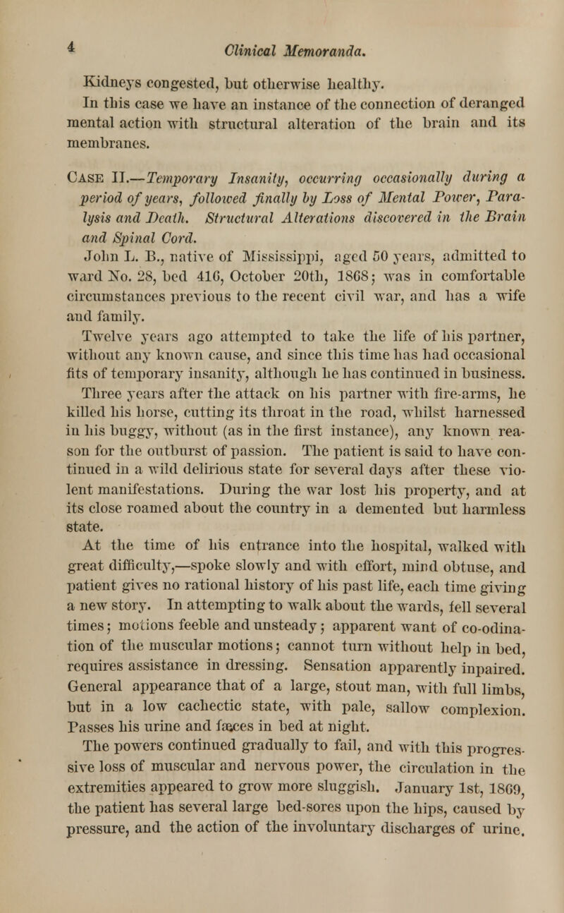 Kidneys congested, but otherwise healthy. In this case we have an instance of the connection of deranged mental action with structural alteration of the brain and its membranes. Case II.—Temporary Insanity, occurring occasionally during a period of years, followed finally by Loss of Mental Poiver, Para- lysis and Death. Structural Alterations discovered in the Brain and Spinal Cord. John L. B., native of Mississippi, aged 50 years, admitted to ward No. 28, bed 416, October 20th, 1868; was in comfortable circumstances previous to the recent civil war, and has a wife and family. Twelve years ago attempted to take the life of his partner, without any known cause, and since this time has had occasional tits of temporary insanity, although he has continued in business. Three years after the attack on his partner with fire-arms, he killed his horse, cutting its throat in the road, whilst harnessed in his buggy, without (as in the first instance), any known rea- son for the outburst of passion. The patient is said to have con- tinued in a wild delirious state for several days after these vio- lent manifestations. During the war lost his property, and at its close roamed about the country in a demented but harmless state. At the time of his entrance into the hospital, walked with great difficulty,—spoke slowly and with effort, mind obtuse, and patient gives no rational history of his past life, each time giving a new story. In attempting to walk about the wards, tell several times; motions feeble and unsteady; apparent want of co-odina- tion of the muscular motions; cannot turn without help in bed, requires assistance in dressing. Sensation apparently inpaired. General appearance that of a large, stout man, with full limbs, but in a low cachectic state, with pale, sallow complexion. Passes his urine and faeces in bed at night. The powers continued gradually to fail, and with this progres- sive loss of muscular and nervous power, the circulation in the extremities appeared to grow more sluggish. January 1st, 1869, the patient has several large bed-sores upon the hips, caused by pressure, and the action of the involuntary discharges of urine.