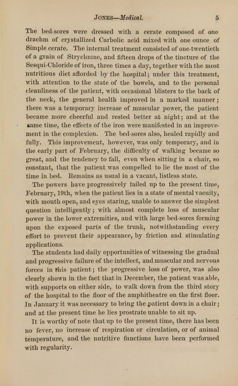 The bed-sores were dressed with a cerate composed of one drachm of crystallized Carbolic acid mixed with one ounce of Simple cerate. The internal treatment consisted of one-twentieth of a grain of Strychnine, and fifteen drops of the tincture of the Sesqui-Chloride of iron, three times a day, together with the most nutritious diet afforded by the hospital; under this treatment, with attention to the state of the bowels, and to the personal cleanliness of the patient, with occasional blisters to the back of the neck, the general health improved in a marked manner; there was a temporary increase of muscular power, the patient became more cheerful and rested better at night; and at the same time, the effects of the iron were manifested in an improve- ment in the complexion. The bed-sores also, healed rapidly and fully. This improvement, however, was only temporary, and in the early part of February, the difficulty of walking became so great, and the tendency to fall, even when sitting in a chair, so constant, that the patient was compelled to lie the most of the time in bed. Eemains as usual in a vacant, listless state. The powers have progressively tailed up to the present time, February, 19th, when the patient lies in a state of mental vacuity, with mouth open, and eyes staring, unable to answer the simplest question intelligently; with almost complete loss of muscular power in the lower extremities, and with large bed-sores forming upon the exposed parts of the trunk, notwithstanding every effort to prevent their appearance, by friction and stimulating applications. The students had daily opportunities of witnessing the gradual and progressive failure of the intellect, and muscular and nervous forces in tihis patient; the progressive loss of power, was also clearly shown in the fact that in December, the patient was able, with supports on either side, to walk down from the third story of the hospital to the floor of the amphitheatre on the first floor. In January it was necessary to bring the patient down in a chair; and at the present time he lies prostrate unable to sit up. It is worthy of note that up to the present time, there has been no fever, no increase of respiration or circulation, or of animal temperature, and the nutritive functions have been performed with regularity.