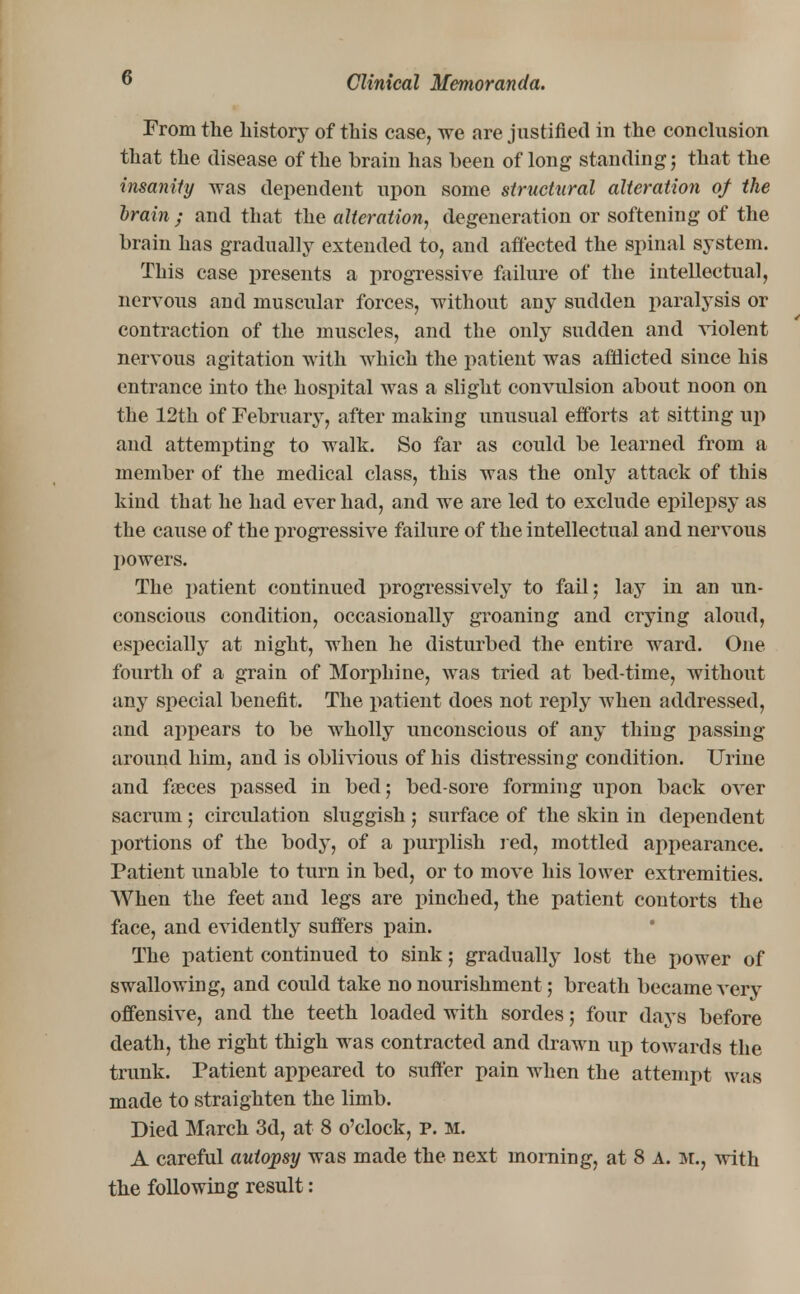 From the history of this case, we are justified in the conclusion that the disease of the brain has been of long standing; that the insanity was dependent upon some structural alteration of the brain ; and that the alteration, degeneration or softening of the brain has gradually extended to, and affected the spinal system. This case presents a progressive failure of the intellectual, nervous and muscular forces, without any sudden paralysis or contraction of the muscles, and the only sudden and violent nervous agitation with which the patient was afflicted since his entrance into the hospital was a slight convulsion about noon on the 12th of February, after making unusual efforts at sitting up and attempting to walk. So far as could be learned from a member of the medical class, this was the only attack of this kind that he had ever had, and we are led to exclude epilepsy as the cause of the progressive failure of the intellectual and nervous powers. The patient continued progressively to fail; lay in an un- conscious condition, occasionally groaning and crying aloud, especially at night, when he disturbed the entire ward. One fourth of a grain of Morphine, was tried at bed-time, without any special benefit. The patient does not reply when addressed, and appears to be wholly unconscious of any thing passing around him, and is oblivious of his distressing condition. Urine and faeces passed in bed; bed-sore forming upon back over sacrum; circulation sluggish ; surface of the skin in dependent portions of the body, of a purplish red, mottled appearance. Patient unable to turn in bed, or to move his lower extremities. When the feet and legs are pinched, the patient contorts the face, and evidently suffers pain. The patient continued to sink; gradually lost the power of swallowing, and could take no nourishment; breath became very offensive, and the teeth loaded with sordes; four days before death, the right thigh was contracted and drawn up towards the trunk. Patient appeared to suffer pain when the attempt was made to straighten the limb. Died March 3d, at 8 o'clock, p. m. A careful autopsy was made the next morning, at 8 A. m., with the following result: