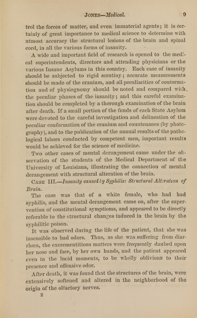 trol the forces of matter, and even immaterial agents; it is cer- tainly of great importance to medical science to determine with utmost accuracy the structural lesions of the brain and spinal cord, in all the various forms of insanity. A wide and important field of research is opened to the medi- cal superintendents, directors and attending physicians or the various Insane Asylums in this country. Each case of insanity should be subjected to rigid scrutiny; accurate measurements should be made of the cranium, and all peculiarities of contorma- tion and of physiognomy should be noted and compared with,, the peculiar phases of the insanity; and this careful examina- tion should be completed by a thorough examination of the brain after death. If a small portion of the funds of each State Asylum were devoted to the careful investigation and delineation of the peculiar conformation of the cranium and countenance (by photo- graphy), and to the publication of the annual results of the patho- logical labors conducted by competent men, important results would be achieved for the science of medicine. Two other cases of mental derangement came under the ob- servation of the students of the Medical Department of the University of Louisiana, illustrating the connection of mental derangement with structural alteration of the brain. Case III.—Insanity caused by Syphilis: Structural Alteration of Brain. The case was that of a white female, who had had syphilis, and the mental derangement came on, after the super- vention of constitutional symptioms, and appeared to be directly referable to the structural changes induced in the brain by the syphilitic poison. It was observed during the life of the patient, that she was insensible to bad odors. Thus, as she was suffering from diar- rhoea, the excrementitious matters were frequently daubed upon her nose and face, by her own hands, and the patient appeared even in the lucid moments, to be wholly oblivious to their presence and offensive odor. After death, it was found that the structures of the brain, were extensively softened and altered in the neighborhood of the origin of the olfactory nerves. 2
