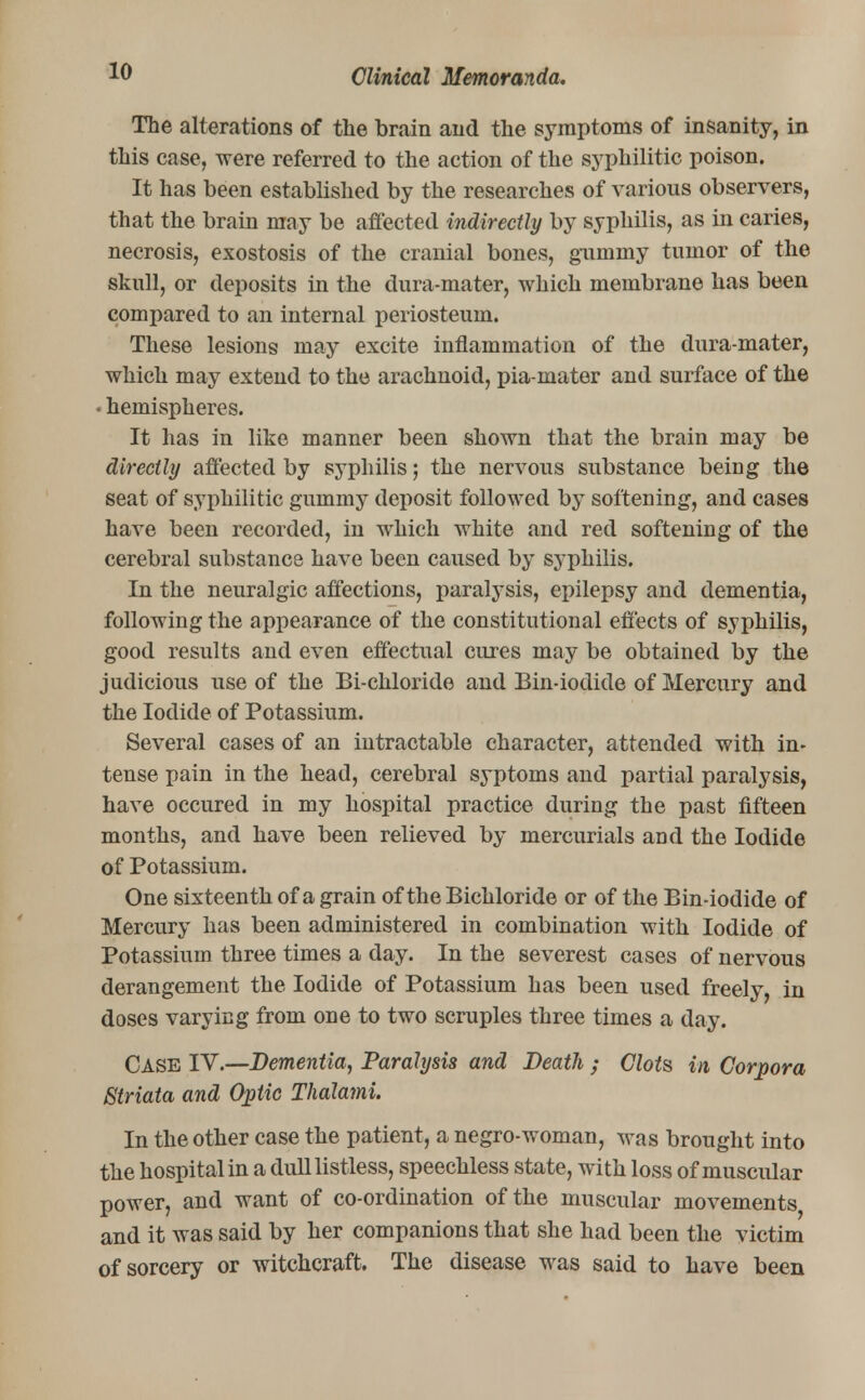 The alterations of the brain and the symptoms of insanity, in this case, were referred to the action of the syphilitic poison. It has been established by the researches of various observers, that the brain may be affected indirectly by syphilis, as in caries, necrosis, exostosis of the cranial bones, gummy tumor of the skull, or deposits in the dura-mater, which membrane has been compared to an internal periosteum. These lesions may excite inflammation of the dura-mater, which may extend to the arachnoid, pia-mater and surface of the • hemispheres. It has in like manner been shown that the brain may be directly affected by syphilis; the nervous substance being the seat of syphilitic gummy deposit followed by softening, and cases have been recorded, in which white and red softening of the cerebral substance have been caused by syphilis. In the neuralgic affections, paralysis, epilepsy and dementia, following the appearance of the constitutional effects of syphilis, good results and even effectual cures may be obtained by the judicious use of the Bi-chloride and Bin-iodide of Mercury and the Iodide of Potassium. Several cases of an intractable character, attended with in- tense pain in the head, cerebral syptoms and partial paralysis, have occured in my hospital practice during the past fifteen months, and have been relieved by mercurials and the Iodide of Potassium. One sixteenth of a grain of the Bichloride or of the Bin-iodide of Mercury has been administered in combination with Iodide of Potassium three times a day. In the severest cases of nervous derangement the Iodide of Potassium has been used freely, in doses varying from one to two scruples three times a day. Case IV.—Dementia, Paralysis and Death ; Clots in Corpora Striata and Optic Thalami. In the other case the patient, a negro-woman, was brought into the hospital in a dull listless, speechless state, with loss of muscular power, and want of co-ordination of the muscular movements, and it was said by her companions that she had been the victim of sorcery or witchcraft. The disease was said to have been