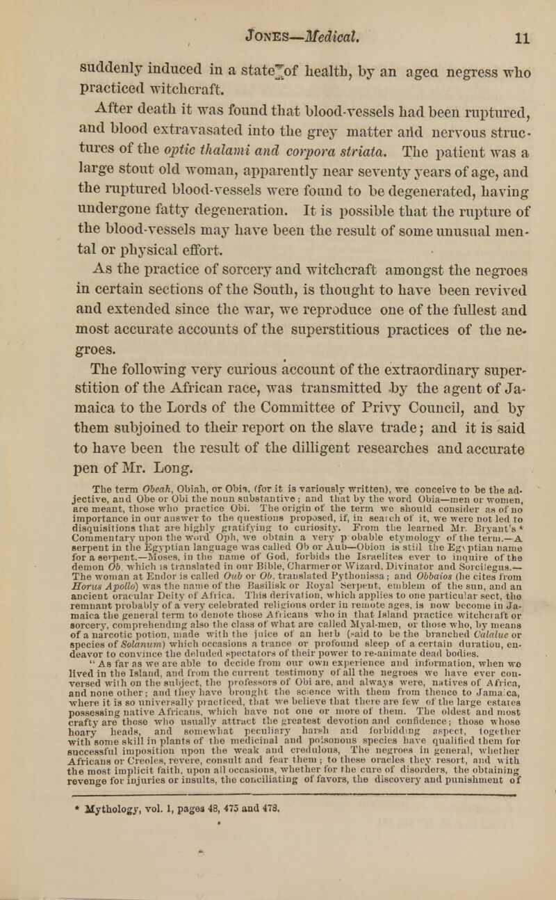 suddenly induced in a state*of health, by an aged negress who practiced witchcraft. After death it was found that blood-vessels had been ruptured, and blood extra vacated into the grey matter arid nervous struc- tures of the optic thalami and corpora striata. The patient was a large stout old woman, apparently near seventy years of age, and the ruptured blood-vessels were found to be degenerated, having undergone fatty degeneration. It is possible that the rupture of the blood-vessels may have been the result of some unusual men- tal or physical effort. As the practice of sorcery and witchcraft amongst the negroes in certain sections of the South, is thought to have been revived and extended since the war, we reproduce one of the fullest and most accurate accounts of the superstitious practices of the ne- groes. The following very curious account of the extraordinary super- stition of the African race, was transmitted .by the agent of Ja- maica to the Lords of the Committee of Privy Council, and by them subjoined to their report on the slave trade j and it is said to have been the result of the dilligent researches and accurate pen of Mr. Long. The term Obeah, Obiah, or Obi-*, (for it i9 variously written), we conceive to be the ad- jective, and Obe or Obi the noun substantive ; and that by the word Obia—men or women, are meant, those who practice Obi. The origin of the term wo should consider as of no importance in our answer to the questions proposed, if, in seaichof it, we were not led to disquisitions that are highly gratifying to curiosity. From the learned Mr. Bryant's * Commentary upon the word Oph, we obtain a very p obable etymology of the term.—A serpent in the Egyptian language was called Ob or Aub—Obion is still the Eg\ ptian name for a serpent.—Moses, in the name of God, forbids the Israelites ever to inquire of the demon Ob which is translated in our Bible, Charmer or Wizard. Divinator and Sorcilegus.— The woman at Endor is called Oub or Ob, translated Pythonissa; and Obbaios (he cites from Horus Apollo) was the name of the Basilisk or Itoyal Serpent, emblem of the suu, and an ancient oracular Deity of Africa. This derivation, which applies to one particular sect, tho remnant probably of a very celebrated religious order in remote ages, is now become in Ja- maica the general term to denote those Africans who in that island practice witchcraft or sorcery, comprehending also the class of what are called Myal-men, or those who, by means of a narcotic potion, made with the juice of an heib (said to be the branched Valalue or species of Solarium) which occasions a trance or profound sleep of a certain duration, en- deavor to convince the deluded spectators of their power to re-animate dead bodies.  As far as we are able to decide from our own experience and information, when wo lived in the Island, and from the current testimony of all the negroes we have ever con- versed wilh on the subject, the professors of Obi are, and always were, natives of Africa, and none other; and they have brought the science with them from thence to Jamaica, where it is so universally practiced, that we believe that there are few of the large estates possessing native Africans, which have not one or more of them. The oldest and most crafty are those who usually attract the greatest devotion and confidence; those whoso hoary heads, and somewhat peculiary harsh and forbidding aspect, together with some skill in plants of the medicinal and poisonous species have qualified them for successful imposition upon the weak and credulous, The negroes in general, whether Africans or Creoles, revere, consult and fear them; to these oracles they resort, and with the most implicit faith, upon all occasions, whether for the cure of disorders, the obtaining revenge for injuries or insults, the conciliating of favors, the discovery and punishment of * Mythology, vol. 1, pages 48, 475 and 478.