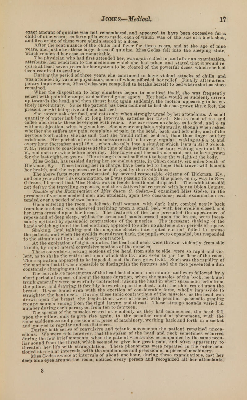 exact, amount of quinine was not remembered, and appeared to have been excessive for a child of nine years ; as forty pills were made, eacli of which was of the size of a buck-shot, and five or six of these were administered at a dose. After the continuance of the chills and fever fir three years, and at the age of nino years, and just alter these large doses of quinine, Miss Godsa fell into the sleeping state, which rendered her case so remarkable. The physician who had first attended her, was again called in, and after an examination, attributed her condition to the medicines which she had taken, and stated that it would re- quire at least seven years for her system to be cleared of the poweiful duses which she had been required to swal ow. During the period of three years, she continued to have violent attacks of chills and was attended by various physicians, none of whom afforded her relief. Fina ly aftSF a tem- porary improvement, Miss Godsa was compelled to betake herself to bed where she has since remained. When the disposition to long slumbers began to manifest itself, she was frequently seized with painful cramps, and suffered great agony. Her heels would oe suddenly driveu up towards the head, and then thrust back again suddenly, the motiou appearing to be en- tirely involuntary. Since the patient has been confined to bed sho has grown three feet, tho present height being five and one-half feet. She fever asks for food, and eats only when strongly urged by her attendants. A small quantity of water imb bed at long intervals, satisfies ner thirst.' She is fond <.f tea and coffee and drinks these beverages with relish. She expresses no choice as to food, and e its without objection, what is given her. She never complains voluntarily, though when asked whether she suffers any pain, complains of pain in the head, back and left side, and of the nervous tooth-ache; she has said that she would rather be dead, than thus linger out her existence. Her periods of consciousness are said ;o be very regular; waking at 6 A. M. and every hour thereafter until 12 M . when she fal s into a slumber which lasts until 3 o'clock P.M.; returns to consciousness at the time of the setting of the sun; waking again at 9 P. M., and once or twice before morning. Her finger and toe-nails a e s lid, not to have grown for the last eighteen ye; rs. The strength is not sufficient to bear th? weight oi the body. Miss Godsa, has resided during her somnolent state, in Obhin county, six miles South of Hickman. Ky Those having her in charge, have been led to hopo that tiavelwill benefit her health, and the expenses are to be defrayed by the exhibitions. The above facts wore corroborated by several respectable citizens of Hickman, Ky., and one year after this examination, as I was passing through this place, on my way to New Orleans, I learned that Miss Godsa was in feeble health and dropsical. The exhibitions did not defray the travelling expenses, and the relatives had returned with her to Obion County. Results of the Examination of Jft'ss Susan C. Godsa. -l examined Miss Godsa, in the presence of various medical men and students, upon two occasions; each examination ex- tended over a period of two hours. Up.'n entering the room, a delicate frail woman, with dark hair, combed neatly back from her forehead was observed reclining upon a small bed, with her eyelids closed, and her arms crossed upon her breast. The features of the face presented the appearance of repose and of deep sleep ; whilst the arms and hands crossed upon the breast, were inces- santly agitated by spasmodic contractions of the muscles. The incessant shnk'ing of tho hand's which agitated the bed-clothing, appeared to suffer no abatement or periods of repose. Shaking, loud talking and the magneto-electric interrupted current, failed t> arouse the patient, and when the eyelids were drawn back, the pupils were expanded, but responded to the stimulus of light and slowly contracted. At the expiration of eight minutes, the head and neck were thrown violently from side to side, by rapid lateral convulsive motions of tho muscles. These convulsive jerking motions of the head from side to side, were so rapid and vio- lent, as to shake the entire bed upon which fihe lav and even to jar the floor of the room. The respiration appeared to be impeded, and the face grew livid. Such was the rapidity of the motions that it was impossible to distinguish the features, and the face presented a dim constantly changing outline. The convulsive movements of the head lasted about one minute, and were followed by a short period of repose, of about the same duration, when the muscles of the back, neck and trunk generally wer e powerfully contracted, raising tho head in short spasmodic jerks from the pillow, and drawing it forcibly forwards upon the chest, until the chin rested upon tho breast. It was found even with the exertion of considerable force, wholly imp ssible to straighten the bent neck. During these tonic contractions of tho muscles, as the head was drawn upon the breast, th inspirations were attended with peculiar spasmodic gasping croupy sounds issuing from the rigid laiynx and throat. These strange sounds varied in number during each paroxysm from ten to four teen. The spasms of the muscles ceased as suddenly as they had commenced, tho head fell upon the pillow, only to give rise again, to the peculiar round of phenomena, with the same suddenness and precision of a piece of machinery, working back and forth in a socket and guaged to regular and set distances. During both series of convulsive and tetanic movements the patient remained uncon- scious. We were told however, that the spasm of the head and neck sometimes occurred during the few brief moments, when the patient was awake, accompanied by the same pecu- liar sound from the throat, which seemed to give her great pain, and of'ti-n appaiently to threaten her life with strangulation. These phenomena weie repeated in the order men- tioned at regular intervals, with the suddenness and precision of a piece of machinery. Miss GoTlsa awoke at intervals of about one hour, during these examinations, cast her deep blue eyes around the room, noticed every person and recognized all her attendants. 3