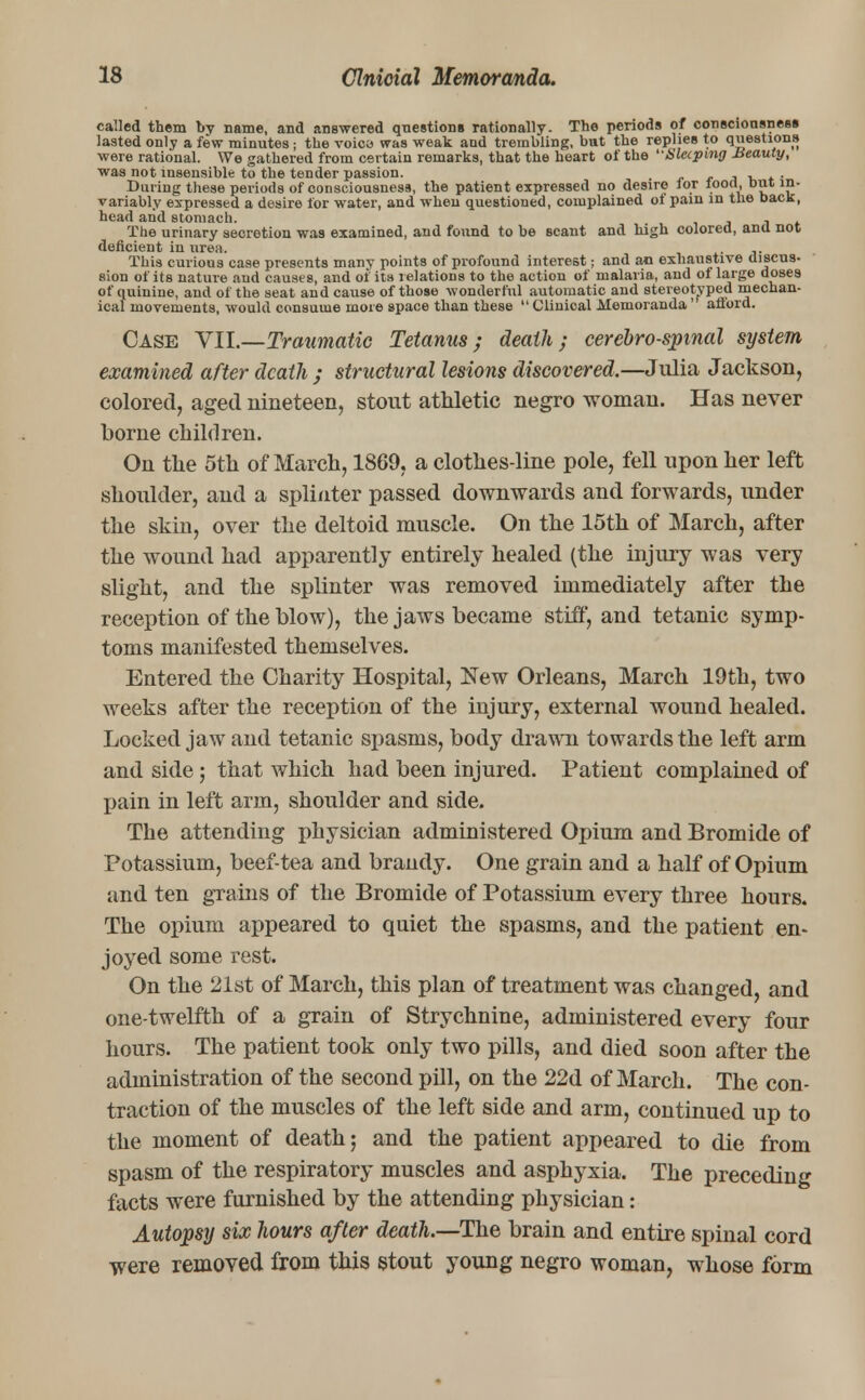 called them by name, and answered questions rationally. The periods of consciousness lasted only a few minutes; the voica was weak and trembling, but the replies to questions were rational. We gathered from certain remarks, that the heart of the Sleeping Beauty, was not insensible to the tender passion. , , , . . During these periods of consciousness, the patient expressed no desire lor lood, but in- variably expressed a desire lor water, and when questioned, complained of pain in the back, head and stomach. , , The urinary secretion was examined, and found to be scant and high colored, ana not deficient in urea. This curious case presents many points of profound interest; and an exhaustive discus- sion of its nature and causes, and of its relations to the action of malaria, and of large doses of quinine, and of the seat and cause of those wonderful automatic and stereotyped mechan- ical movements, would consume more space than these  Clinical Memoranda ' afford. Case VII.—Traumatic Tetanus; death; cerebrospinal system examined after death ; structural lesions discovered.—Julia Jackson, colored, aged nineteen, stout athletic negro woman. Has never borne children. On the 5th of March, 1869, a clothes-line pole, fell upon her left shoulder, and a splinter passed downwards and forwards, under the skin, over the deltoid muscle. On the 15th of March, after the wound had apparently entirely healed (the injury was very slight, and the splinter was removed immediately after the reception of the blow), the jaws became stiff, and tetanic symp- toms manifested themselves. Entered the Charity Hospital, New Orleans, March 19th, two weeks after the reception of the injury, external wound healed. Locked jaw and tetanic spasms, body drawn towards the left arm and side; that which had been injured. Patient complained of pain in left arm, shoulder and side. The attending physician administered Opium and Bromide of Potassium, beef-tea and brandy. One grain and a half of Opium and ten grains of the Bromide of Potassium every three hours. The opium appeared to quiet the spasms, and the patient en- joyed some rest. On the 21st of March, this plan of treatment was changed, and one-twelfth of a grain of Strychnine, administered every four hours. The patient took only two pills, and died soon after the administration of the second pill, on the 22d of March. The con- traction of the muscles of the left side and arm, continued up to the moment of death; and the patient appeared to die from spasm of the respiratory muscles and asphyxia. The preceding facts were furnished by the attending physician: Autopsy six hours after death.—The brain and entire spinal cord were removed from this stout young negro woman, whose form