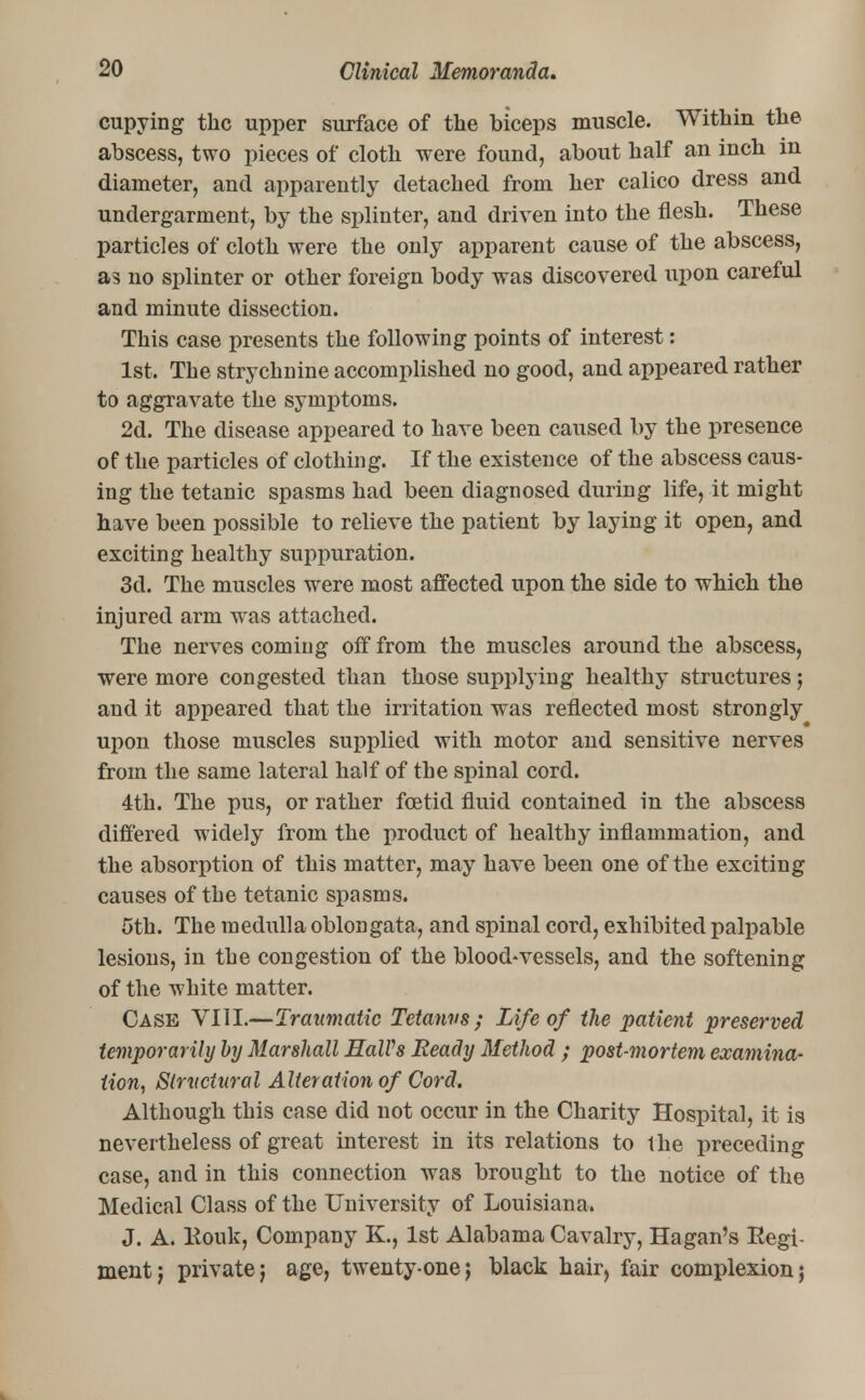 cupying the upper surface of the biceps muscle. Within the abscess, two pieces of cloth were found, about half an inch in diameter, and apparently detached from her calico dress and undergarment, by the splinter, and driven into the flesh. These particles of cloth were the only apparent cause of the abscess, as no splinter or other foreign body was discovered upon careful and minute dissection. This case presents the following points of interest: 1st. The strychnine accomplished no good, and appeared rather to aggravate the symptoms. 2d. The disease appeared to have been caused by the presence of the particles of clothing. If the existence of the abscess caus- ing the tetanic spasms had been diagnosed during life, it might have been possible to relieve the patient by laying it open, and exciting healthy suppuration. 3d. The muscles were most affected upon the side to which the injured arm wras attached. The nerves coming off from the muscles around the abscess, were more congested than those supplying healthy structures; and it appeared that the irritation was reflected most strongly upon those muscles supplied with motor and sensitive nerves from the same lateral half of the spinal cord. 4th. The pus, or rather foetid fluid contained in the abscess differed widely from the product of healthy inflammation, and the absorption of this matter, may have been one of the exciting causes of the tetanic spasms. 5th. The medulla oblongata, and spinal cord, exhibited palpable lesions, in the congestion of the blood-vessels, and the softening of the white matter. Case VIII.—Traumatic Tetanus; Life of the patient preserved temporarily by Marshall HalVs Ready Method ; post-mortem examina- tion, Structural Alteration of Cord. Although this case did not occur in the Charity Hospital, it is nevertheless of great interest in its relations to the preceding case, and in this connection was brought to the notice of the Medical Class of the University of Louisiana. J. A. Kouk, Company K., 1st Alabama Cavalry, Hagan's Regi- ment; privatej age, twenty-one; black hair, fair complexion;