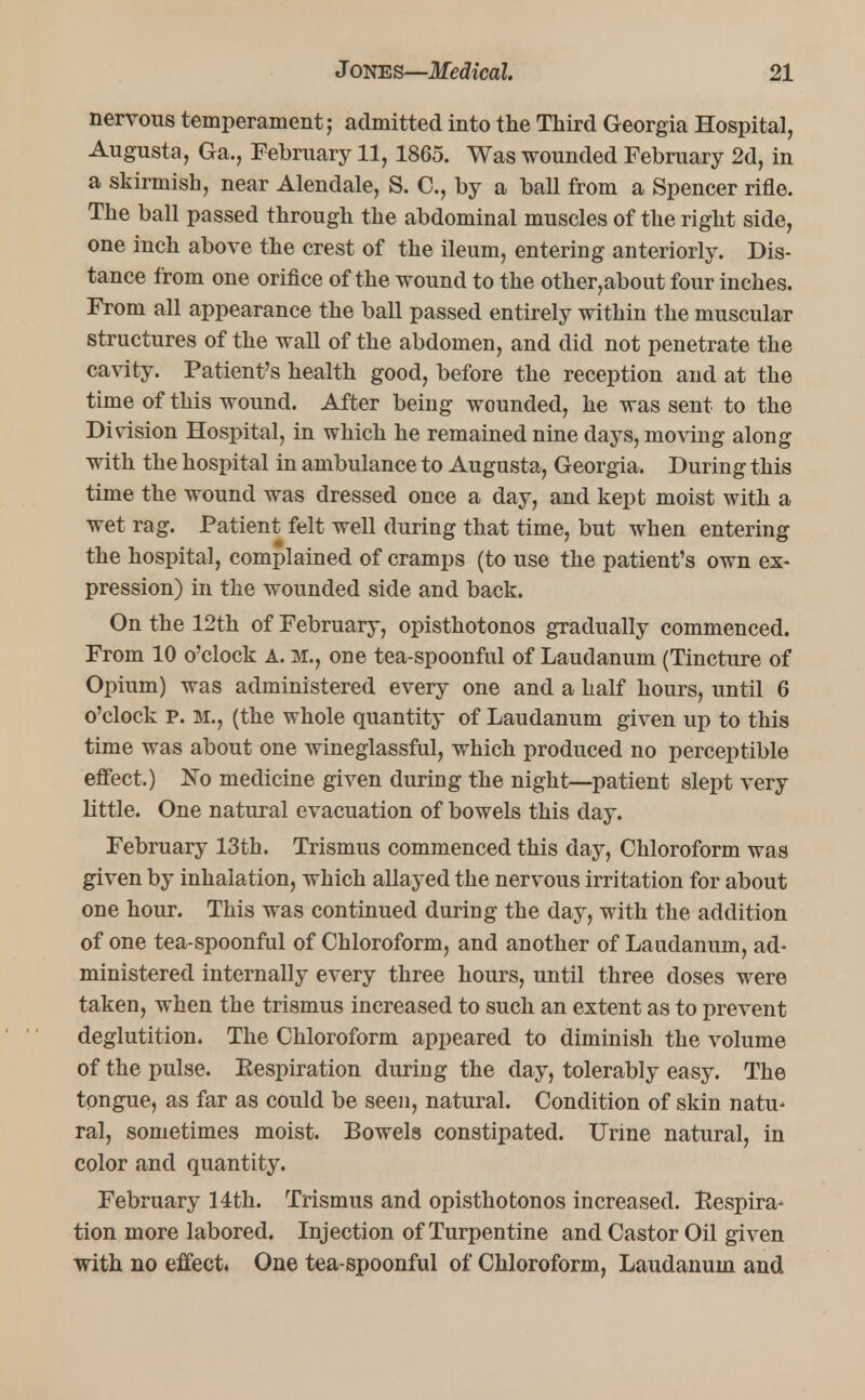 nervous temperament; admitted into the Third Georgia Hospital, Augusta, Ga., February 11, 1865. Was wounded February 2d, in a skirmish, near Alendale, S. C., by a ball from a Spencer rifle. The ball passed through the abdominal muscles of the right side, one inch above the crest of the ileum, entering anteriorly. Dis- tance from one orifice of the wound to the other,about four inches. From all appearance the ball passed entirely within the muscular structures of the wall of the abdomen, and did not penetrate the cavity. Patient's health good, before the reception and at the time of this wound. After being wounded, he was sent to the Division Hospital, in which he remained nine days, moving along with the hospital in ambulance to Augusta, Georgia. During this time the wound was dressed once a day, and kept moist with a wet rag. Patient felt well during that time, but when entering the hospital, complained of cramps (to use the patient's own ex- pression) in the wounded side and back. On the 12th of February, opisthotonos gradually commenced. From 10 o'clock A. M., one tea-spoonful of Laudanum (Tincture of Opium) was administered every one and a half hours, until 6 o'clock P. M.j (the whole quantity of Laudanum given up to this time was about one wineglassful, which produced no perceptible effect.) lSTo medicine given during the night—patient slept very little. One natural evacuation of bowels this day. February 13th. Trismus commenced this day, Chloroform was given by inhalation, which allayed the nervous irritation for about one hour. This was continued during the day, with the addition of one tea-spoonful of Chloroform, and another of Laudanum, ad- ministered internally every three hours, until three doses were taken, when the trismus increased to such an extent as to prevent deglutition. The Chloroform appeared to diminish the volume of the pulse. Eespiration during the day, tolerably easy. The tongue, as far as could be seen, natural. Condition of skin natu- ral, sometimes moist. Bowels constipated. Urine natural, in color and quantity. February 14th. Trismus and opisthotonos increased. Respira* tion more labored. Injection of Turpentine and Castor Oil given with no effect. One tea-spoonful of Chloroform, Laudanum and