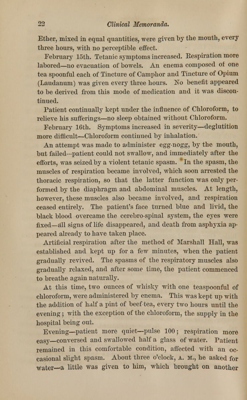 Ether, mixed in equal quantities, were given by the mouth, every three hours, with no perceptible effect. February 15th. Tetanic symptoms increased. Respiration more labored—no evacuation of bowels. An enema composed of one tea spoonful each of Tincture of Camphor and Tincture of Opium (Laudanum) was given every three hours. No benefit appeared to be derived from this mode of medication and it was discon- tinued. Patient continually kept under the influence of Chloroform, to relieve his sufferings—no sleep obtained without Chloroform. February 16th. Symptoms increased in severity—deglutition more difficult;—Chloroform continued by inhalation. An attempt was made to administer egg-nogg, by the mouth, but failed—patient could not swallow, and immediately after the efforts, was seized by a violent tetanic spasm. * In the spasm, the muscles of respiration became involved, which soon arrested the thoracic respiration, so that the latter function was only per- formed by the diaphragm and abdominal muscles. At length, however, these muscles also became involved, and respiration ceased entirely. The patient's face turned blue and livid, the black blood overcame the cerebro-spinal system, the eyes were fixed—all signs of life disappeared, and death from asphyxia ap- peared already to have taken place. Artificial respiration after the method of Marshall Hall, was established and kept up for a few minutes, when the patient gradually revived. The spasms of the respiratory muscles also gradually relaxed, and after some time, the patient commenced to breathe again naturally. At this time, two ounces of whisky with one teaspoonful of chloroform, were administered by enema. This was kept up with the addition of half a pint of beef tea, every two hours until the evening; with the exception of the chloroform, the supply in the hospital being out. Evening—patient more quiet—pulse 100; respiration more eaSy—conversed and swallowed half a glass of water. Patient remained in this comfortable condition, affected with an oc- casional slight spasm. About three o'clock, a. m., he asked for Water—-a little was given to him, which brought on another