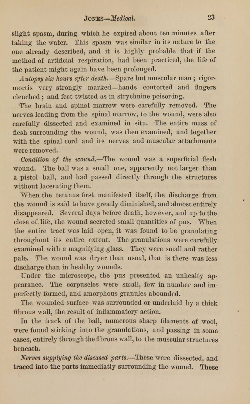 slight spasm, during which he expired about ten minutes after taking the water. This spasm was similar in its nature to the one already described, and it is highly probable that if the method of artificial respiration, had been practiced, the life of the patient might again have been prolonged. Autopsy six hours afttr death.—Spare but muscular man; rigor- mortis very strongly marked—hands contorted and fingers clenched ; and feet twisted as in strychnine poisoning. The brain and spinal marrow were carefully removed. The nerves leading from the spinal marrow, to the wound, were also carefully dissected and examined in situ. The entire mass of flesh surrounding the wound, was then examined, and together with the spinal cord and its nerves and muscidar attachments were removed. Condition of the wound.—The wound was a superficial flesh wound. The ball was a small one, apparently not larger than a pistol ball, and had passed directly through the structures without lacerating them. When the tetanus first manifested itself, the discharge from the wound is said to have greatly diminished, and almost entirely disappeared. Several days before death, however, and up to the close of life, the wound secreted small quantities of pus. When the entire tract was laid open, it was found to be granulating throughout its entire extent. The granulations were carefully examined with a magnifying glass. They were small and rather pale. The wound was dryer than usual, that is there was less discharge than in healthy wounds. Under the microscope, the pus presented an unhealty ap- pearance. The corpuscles were small, few in number and im- perfectly formed, and amorphous granules abounded. The wounded surface was surrounded or underlaid by a thick fibrous wall, the result of inflammatory action. In the track of the ball, numerous sharp filaments of wool, were found sticking into the granulations, and passing in some cases, entirely through the fibrous wall, to the muscular structures beneath. Nerves supplying the diseased parts.—These were dissected, and traced into the parts immediatly surrounding the wound. These
