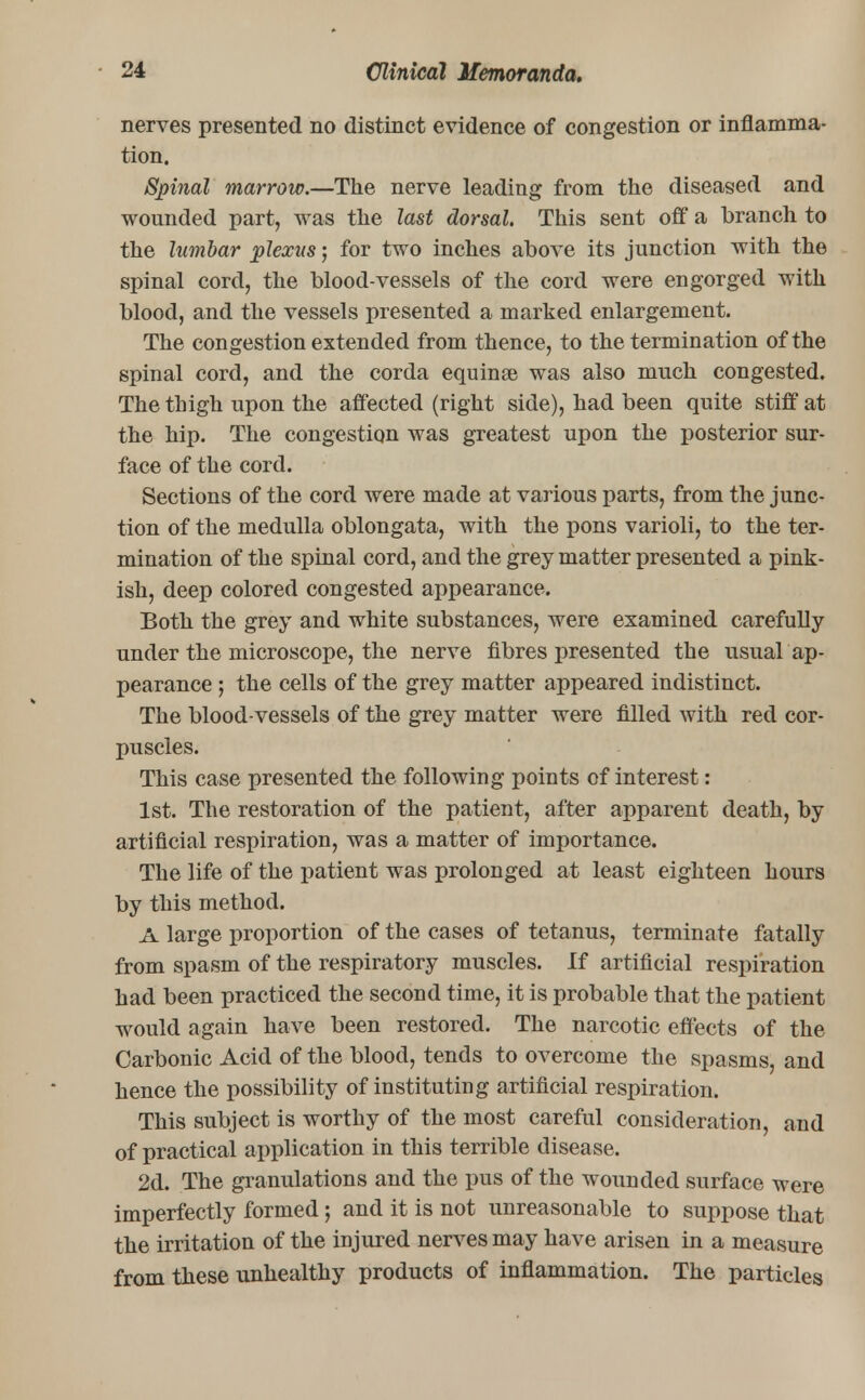 nerves presented no distinct evidence of congestion or inflamma- tion. Spinal marrow.—The nerve leading from the diseased and wounded part, was the last dorsal. This sent off a branch to the lumbar plexus j for two inches above its junction with the spinal cord, the blood-vessels of the cord were engorged with blood, and the vessels presented a marked enlargement. The congestion extended from thence, to the termination of the spinal cord, and the corda equinse was also much congested. The thigh upon the affected (right side), had been quite stiff at the hip. The congestion was greatest upon the posterior sur- face of the cord. Sections of the cord were made at various parts, from the junc- tion of the medulla oblongata, with the pons varioli, to the ter- mination of the spinal cord, and the grey matter presented a pink- ish, deep colored congested appearance. Both the grey and white substances, were examined carefully under the microscope, the nerve fibres presented the usual ap- pearance ; the cells of the grey matter appeared indistinct. The blood-vessels of the grey matter were filled with red cor- puscles. This case presented the following points of interest: 1st. The restoration of the patient, after apparent death, by artificial respiration, was a matter of importance. The life of the patient was prolonged at least eighteen hours by this method. A large proportion of the cases of tetanus, terminate fatally from spasm of the respiratory muscles. If artificial respiration had been practiced the second time, it is probable that the patient would again have been restored. The narcotic effects of the Carbonic Acid of the blood, tends to overcome the spasms, and hence the possibility of instituting artificial respiration. This subject is worthy of the most careful consideration, and of practical application in this terrible disease. 2d. The granulations and the pus of the wounded surface were imperfectly formed j and it is not unreasonable to suppose that the irritation of the injured nerves may have arisen in a measure from these unhealthy products of inflammation. The particles