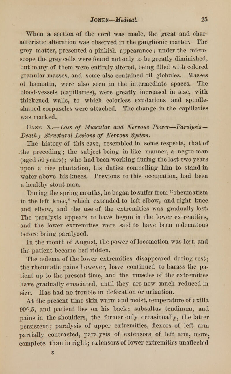When a section of the cord was made, the great and char- acteristic alteration was observed in the ganglionic matter. The grey matter, presented a pinkish appearance; under the micro- scope the grey cells were found not only to be greatly diminished, but many of them were entirely altered, being filled with colored granular masses, and some also contained oil globules. Masses of haematin, were also seen in the intermediate spaces. The blood-vessels (capillaries), were greatly increased in size, with thickened walls, to which colorless exudations and spindle- shaped corpuscles were attached. The change in the capillaries was marked. Case X.—Loss of Muscular and Nervous Power—Paralysis — Death ; Structural Lesions of Nervous System. The history of this case, resembled in some respects, that of .the preceding; the subject being in like manner, a negro man (aged 50 years); who had been working during the last two years upon a rice plantation, his duties compelling him to stand in water above his knees. Previous to this occupation, had been a healthy stout man. During the spring months, he began to suffer from  rheumatism in the left knee, which extended to left elbow, and right knee and elbow, and the use of the extremities was gradually lost- The paralysis appears to have begun in the lower extremities, and the lower extremities were said to have been cedematous before being paralyzed. In the month of August, the power of locomotion was loft, and the patient became bed-ridden. The oedema of the lower extremities disappeared during rest; the rheumatic pains however, have continued to harass the pa- tient up to the present time, and the muscles of the extremities have gradually emaciated, until they are now much reduced in size. Has had no trouble in defecation or urination. At the present time skin warm and moist, temperature of axilla 99°.5, and patient lies on his back; subsultug tendinum, and pains in the shoulders, the former only occasionally, the latter persistent; paralysis of upper extremities, flexors of left arm partially contracted, paralysis of extensors of left arm, more, complete than in right; extensors of lower extremities unaffected 3