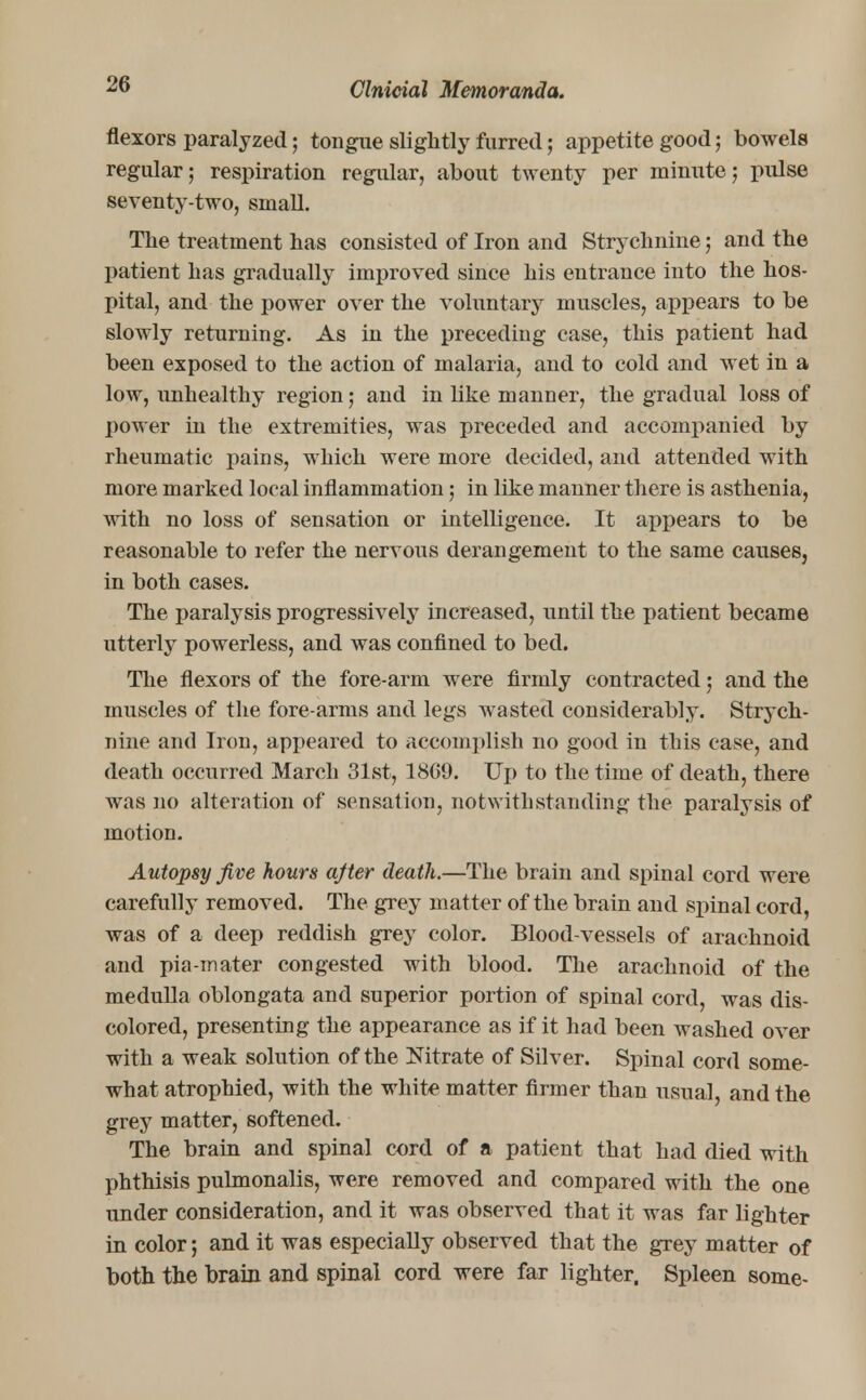 flexors paralyzed; tongue slightly furred; appetite good; bowels regular; respiration regular, about twenty per minute; pulse seventy-two, small. The treatment has consisted of Iron and Strychnine; and the patient has gradually improved since his entrance into the hos- pital, and the power over the voluntary muscles, appears to be slowly returning. As in the preceding case, this patient had been exposed to the action of malaria, and to cold and wet in a low, unhealthy region; and in like manner, the gradual loss of power in the extremities, was preceded and accompanied by rheumatic pains, which were more decided, and attended with more marked local inflammation; in like manner there is asthenia, with no loss of sensation or intelligence. It appears to be reasonable to refer the nervous derangement to the same causes, in both cases. The paralysis progressively increased, until the patient became utterly powerless, and was confined to bed. The flexors of the fore-arm were firmly contracted; and the muscles of the fore arms and legs wasted considerably. Strych- nine and Iron, appeared to accomplish no good in this case, and death occurred March 31st, 1869. Up to the time of death, there was no alteration of sensation, notwithstanding the paralysis of motion. Autopsy Jive hours ajter death.—The brain and spinal cord were carefully removed. The grey matter of the brain and spinal cord, was of a deep reddish grey color. Blood-vessels of arachnoid and pia-mater congested with blood. The arachnoid of the medulla oblongata and superior portion of spinal cord, was dis- colored, presenting the appearance as if it had been washed over with a weak solution of the Nitrate of Silver. Spinal cord some- what atrophied, with the white matter firmer than usual, and the grey matter, softened. The brain and spinal cord of a patient that had died with phthisis pulmonalis, were removed and compared with the one under consideration, and it was observed that it was far lighter in color; and it was especially observed that the grey matter of both the brain and spinal cord were far lighter. Spleen some-