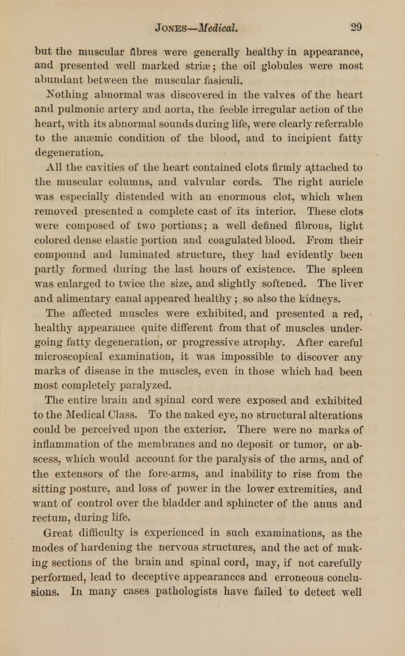 but the muscular fibres were generally healthy in appearance, and presented well marked strite; the oil globules were most abundant between the muscular fasiculi. Nothing abnormal was discovered in the valves of the heart and pulmonic artery and aorta, the feeble irregular action of the heart, with its abnormal sounds during life, were clearly referrable to the anaemic condition of the blood, and to incipient fatty degeneration. All the cavities of the heart contained clots firmly attached to the muscular columns, and valvular cords. The right auricle was especially distended with an enormous clot, which when removed presented a complete cast of its interior. These clots were composed of two portions; a well defined fibrous, light colored dense elastic portion and coagulated blood. From their compound and luminated structure, they had evidently been partly formed during the last hours of existence. The spleen was enlarged to twice the size, and slightly softened. The liver and alimentary canal appeared healthy; so also the kidneys. The affected muscles were exhibited, and presented a red, healthy appearance quite different from that of muscles under- going fatty degeneration, or progressive atrophy. After careful microscopical examination, it was impossible to discover any marks of disease in the muscles, even in those which had been most completely paralyzed. The entire brain and spinal cord were exposed and exhibited to the Medical Class. To the naked eye, no structural alterations could be perceived upon the exterior. There were no marks of inflammation of the membranes and no deposit or tumor, or ab- scess, which would account for the paralysis of the arms, and of the extensors of the fore-arms, and inability to rise from the sitting posture, and loss of power in the lower extremities, and want of control over the bladder and sphincter of the anus and rectum, during life. Great difficulty is experienced in such examinations, as the modes of hardening the nervous structures, and the act of mak- ing sections of the brain and spinal cord, may, if not carefully performed, lead to deceptive appearances and erroneous conclu- sions. In many cases pathologists have failed to detect well