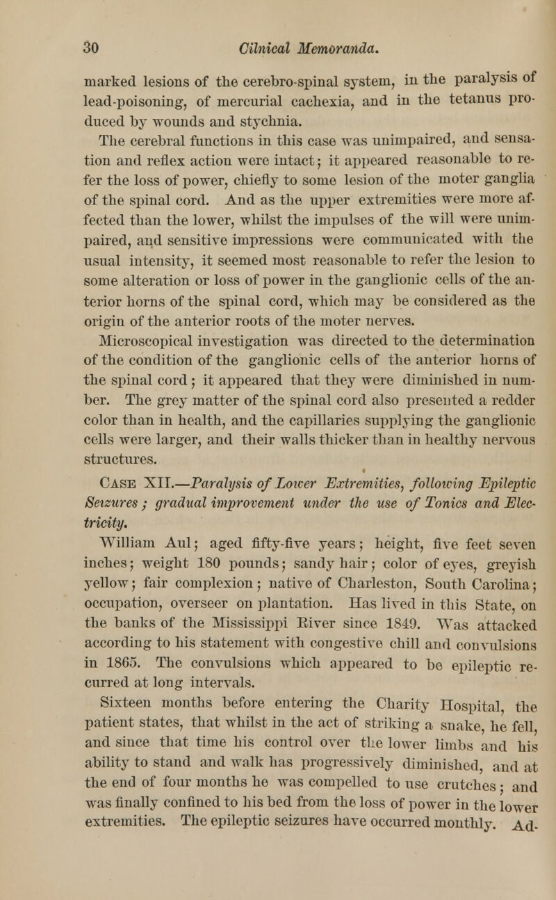 marked lesions of the cerebro-spinal system, in the paralysis of lead-poisoning, of mercurial cachexia, and in the tetanus pro- duced by wounds and stychnia. The cerebral functions in this case was unimpaired, and sensa- tion and reflex action were intact; it appeared reasonable to re- fer the loss of power, chiefly to some lesion of the moter ganglia of the spinal cord. And as the upper extremities were more af- fected than the lower, whilst the impulses of the will were unim- paired, and sensitive impressions were communicated with the usual intensity, it seemed most reasonable to refer the lesion to some alteration or loss of power in the ganglionic cells of the an- terior horns of the spinal cord, which may be considered as the origin of the anterior roots of the moter nerves. Microscopical investigation was directed to the determination of the condition of the ganglionic cells of the anterior horns of the spinal cord j it appeared that they were diminished in num- ber. The grey matter of the spinal cord also presented a redder color than in health, and the capillaries supplying the ganglionic cells were larger, and their walls thicker than in healthy nervous structures. Case XII.—Paralysis of Loicer Extremities, following Epileptic Seizures ; gradual improvement under the use of Tonics and Elec- tricity. William Aul; aged fifty-five years; height, five feefc seven inches; weight 180 pounds; sandy hair ; color of eyes, greyish yellow 5 fair complexion ; native of Charleston, South Carolina; occupation, overseer on plantation. Has lived in this State, on the banks of the Mississippi Eiver since 1849. Was attacked according to his statement with congestive chill and convulsions in 1865. The convulsions which appeared to be epileptic re- curred at long intervals. Sixteen months before entering the Charity Hospital the patient states, that whilst in the act of striking a snake, he fell and since that time his control over the lower limbs and his ability to stand and walk has progressively diminished, and at the end of four months he was compelled to use crutches j and was finally confined to his bed from the loss of power in the lower extremities. The epileptic seizures have occurred monthly. Ad-