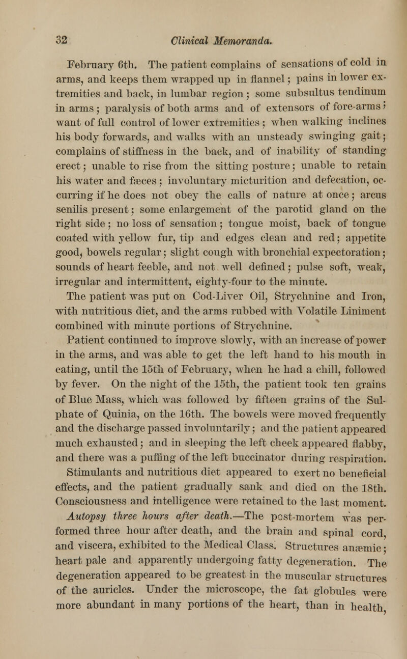 February 6th. The patient complains of sensations of cold in arms, and keeps them wrapped up in flannel; pains in lower ex- tremities and back, in lumbar region ; some subsultus tendinum in arms ; paralysis of both arms and of extensors of fore-arms 5 want of full control of lower extremities ; when walking inclines his body forwards, and walks with an unsteady swinging gait; complains of stiffness in the back, and of inability of standing erect; unable to rise from the sitting posture; unable to retain his water and faeces; involuntary micturition and defecation, oc- curring if he does not obey the calls of nature at once; arcus senilis present; some enlargement of the parotid gland on the right side; no loss of sensation; tongue moist, back of tongue coated with yellow fur, tip and edges clean and red; appetite good) bowels regular; slight cough with bronchial expectoration; sounds of heart feeble, and not well defined; pulse soft, weak, irregular and intermittent, eighty-four to the minute. The patient was put on Cod-Liver Oil, Strychnine and Iron, with nutritious diet, and the arms rubbed with Volatile Liniment combined with minute portions of Strychnine. Patient continued to improve slowly, with an increase of power in the arms, and was able to get the left hand to his mouth in eating, until the 15th of February, when he had a chill, followed by fever. On the night of the 15th, the patient took ten grains of Blue Mass, which was followed by fifteen grains of the Sul- phate of Quinia, on the 16th. The bowels were moved frequently and the discharge passed involuntarily; and the patient appeared much exhausted; and in sleeping the left cheek appeared flabby, and there was a puffing of the left buccinator during respiration. Stimulants and nutritious diet appeared to exert no beneficial effects, and the patient gradually sank and died on the 18th. Consciousness and intelligence were retained to the last moment. Autopsy three hours after death.—The pcst-mortem was per- formed three hour after death, and the brain and spinal cord, and viscera, exhibited to the Medical Class. Structures anremic; heart pale and apparently undergoing fatty degeneration. The degeneration appeared to be greatest in the muscular structures of the auricles. Under the microscope, the fat globules were more abundant in many portions of the heart, than in health