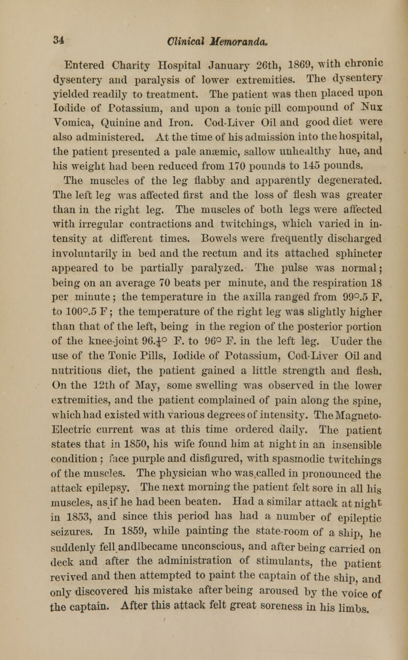 Entered Charity Hospital January 2Gth, 1869, with chronic dysentery and paralysis of lower extremities. The dysentery yielded readily to treatment. The patient was then placed upon Iodide of Potassium, and upon a tonic pill compound of Nux Vomica, Quinine and Iron. Cod-Liver Oil and good diet were also administered. At the time of his admission into the hospital, the patient presented a pale anaemic, sallow unhealthy hue, and his weight had been reduced from 170 pounds to 145 pounds. The muscles of the leg flabby and apparently degenerated. The left leg was affected first and the loss of flesh was greater than in the right leg. The muscles of both legs were affected with irregular contractions and twitchings, which varied in in- tensity at different times. Bowels were frequently discharged involuntarily in bed and the rectum and its attached sphincter appeared to be partially paralyzed. The pulse was normal; being on an average 70 beats per minute, and the respiration 18 per minute; the temperature in the axilla ranged from 99°.5 F. to 100°.5 F; the temperature of the right leg was slightly higher than that of the left, being in the region of the posterior portion of the knee-joint 96.J° F. to 96° F. in the left leg. Uuder the use of the Tonic Pills, Iodide of Potassium, Cod-Liver Oil and nutritious diet, the patient gained a little strength and flesh, On the 12th of May, some swelling was observed in the lower extremities, and the patient complained of pain along the spine, which had existed with various degrees of intensity. The Magneto- Electric current was at this time ordered daily. The patient states that in 1850, his wife found him at night in an insensible condition; face purple and disfigured, with spasmodic twitchings of the muscles. The physician who was called in pronounced the attack epilepsy. The next morning the patient felt sore in all his muscles, as if he had been beaten. Had a similar attack at night in 1853, and since this period has had a number of epileptic seizures. In 1859, while painting the state-room of a ship, he suddenly fell.andlbecame unconscious, and after being carried on deck and after the administration of stimulants, the patient revived and then attempted to paint the captain of the ship, and only discovered his mistake after being aroused by the voice of the captain. After this attack felt great soreness in his limbs.