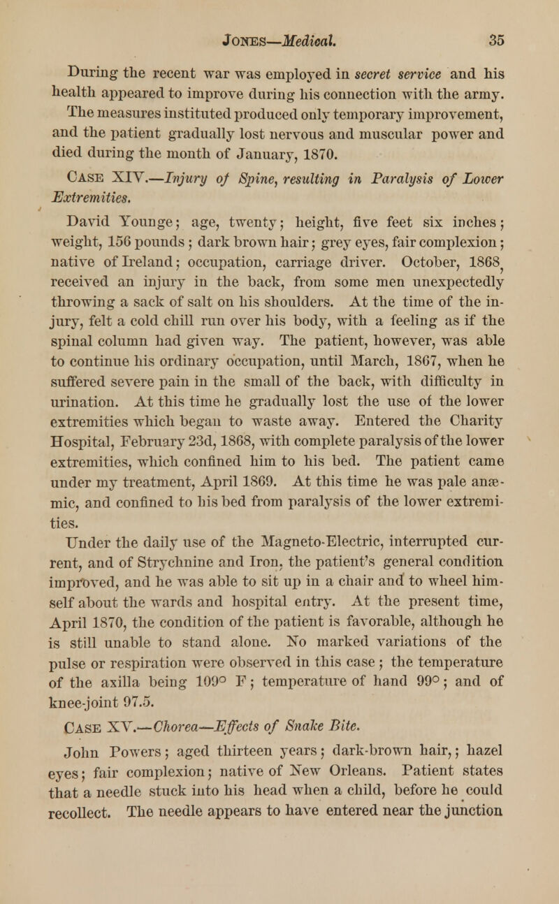 During the recent war was employed in secret service and his health appeared to improve during his connection with the army. The measures instituted produced only temporary improvement, and the patient gradually lost nervous and muscular power and died during the month of January, 1870. Case XIV.—Injury of Spine, resulting in Paralysis of Lower Extremities. David Younge; age, twenty; height, five feet six inches; weight, 156 pounds; dark brown hair; grey eyes, fair complexion; native of Ireland; occupation, carriage driver. October, 1868? received an injury in the back, from some men unexpectedly throwing a sack of salt on his shoulders. At the time of the in- jury, felt a cold chill run over his body, with a feeling as if the spinal column had given way. The patient, however, was able to continue his ordinary occupation, until March, 1867, when he suffered severe pain in the small of the back, with difficulty in urination. At this time he gradually lost the use of the lower extremities which began to waste away. Entered the Charity Hospital, February 23d, 1868, with complete paralysis of the lower extremities, which confined him to his bed. The patient came under my treatment, April 1869. At this time he was pale anae- mic, and confined to bis bed from paralysis of the lower extremi- ties. Under the daily use of the Magneto-Electric, interrupted cur- rent, and of Strychnine and Iron, the patient's general condition improved, and he was able to sit up in a chair and' to wheel him- self about the wards and hospital entry. At the present time, April 1870, the condition of the patient is favorable, although he is still unable to stand alone. No marked variations of the pulse or respiration were observed in this case ; the temperature of the axilla being 109° F; temperature of hand 99°; and of knee-joint 97.5. Case XV'.—Chorea—Effects of SnaTce Bite. John Powers; aged thirteen years; dark-brown hair,; hazel eyes; fair complexion; native of New Orleans. Patient states that a needle stuck into his head when a child, before he could recollect. The needle appears to have entered near the junction