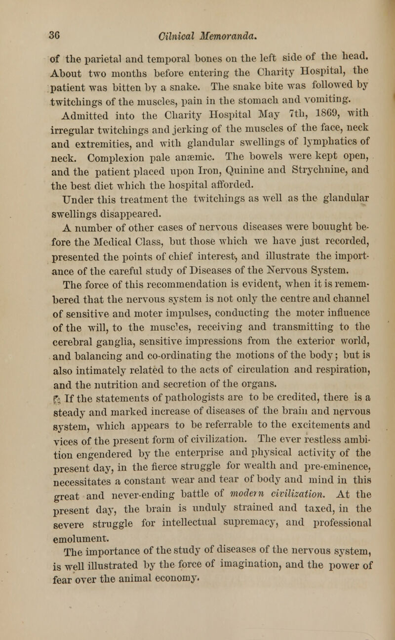 of the parietal and temporal bones on the left side of the head. About two months before entering the Charity Hospital, the patient was bitten by a snake. The snake bite was followed by twitchings of the muscles, pain in the stomach and vomiting. Admitted into the Charity Hospital May 7th, 1869, with irregular twitchings and jerking of the muscles of the face, neck and extremities, and with glandular swellings of lymphatics of neck. Complexion pale anaemic. The bowels were kept open, and the patient placed upon Iron, Quinine and Strychnine, and the best diet which the hospital afforded. Under this treatment the twitchings as well as the glandular swellings disappeared. A number of other cases of nervous diseases were bouught be- fore the Medical Class, but those which we have just recorded, presented the points of chief interest, and illustrate the import- ance of the careful study of Diseases of the Nervous System. The force of this recommendation is evident, when it is remem- bered that the nervous system is not only the centre and channel of sensitive and moter impulses, conducting the moter influence of the will, to the muscles, receiving and transmitting to the cerebral ganglia, sensitive impressions from the exterior world, and balancing and co-ordinating the motions of the body; but is also intimately related to the acts of circulation and respiration, and the nutrition and secretion of the organs. & If the statements of pathologists are to be credited, there is a steady and marked increase of diseases of the brain and nervous system, which appears to be referrable to the excitements and vices of the present form of civilization. The ever restless ambi- tion engendered by the enterprise and physical activity of the present day, in the fierce struggle for wealth and pre-eminence, necessitates a constant wear and tear of body and mind in this great and never-ending battle of modem civilization. At the present day, the brain is unduly strained and taxed, in the severe struggle for intellectual supremacy, and professional emolument. The importance of the study of diseases of the nervous system, is well illustrated by the force of imagination, and the power of fear over the animal economy.