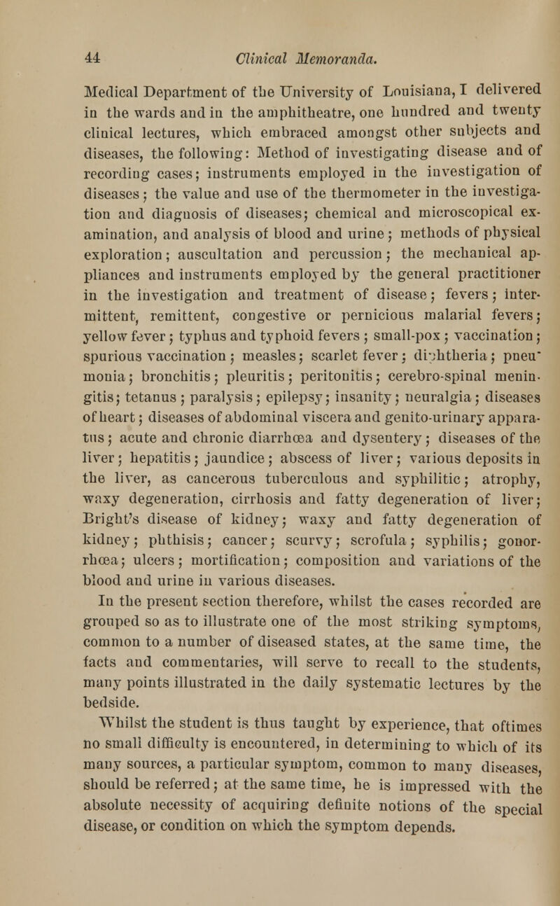 Medical Department of tbe University of Louisiana, I delivered in the wards and in the amphitheatre, one hundred and twenty cliuical lectures, which embraced amongst other subjects and diseases, the followiDg: Method of investigating disease and of recording cases; instruments employed in the investigation of diseases ; the value and use of the thermometer in the investiga- tion and diaguosis of diseases; chemical and microscopical ex- amination, and analysis of blood and urine; methods of physical exploration; auscultation and percussion; the mechanical ap- pliances and instruments employed by the general practitioner in the investigation and treatment of disease; fevers; inter- mittent, remittent, congestive or pernicious malarial fevers; yellow fever; typhus and typhoid fevers ; small-pox; vaccination; spurious vaccination ; measles; scarlet fever; diphtheria; pneu* monia; bronchitis; pleuritis; peritonitis; cerebro-spinal menin- gitis; tetanus ; paralysis; epilepsy; insanity; neuralgia; diseases of heart; diseases of abdominal viscera and genito-urinary appara- tus ; acute and chronic diarrhoea and dysentery; diseases of the liver; hepatitis; jaundice; abscess of liver; various deposits in the liver, as cancerous tuberculous and syphilitic; atrophy, waxy degeneration, cirrhosis and fatty degeneration of liver; Bright's disease of kidney; waxy and fatty degeneration of kidney; phthisis; cancer; scurvy; scrofula; syphilis; gonor- rhoea; ulcers; mortification; composition and variations of the blood and urine in various diseases. In the present section therefore, whilst the cases recorded are grouped so as to illustrate one of the most striking symptoms, common to a number of diseased states, at the same time, the facts and commentaries, will serve to recall to the students, many points illustrated in the daily systematic lectures by the bedside. Whilst the student is thus taught by experience, that oftimes no small difficulty is encountered, in determining to which of its many sources, a particular symptom, common to many diseases, should be referred; at the same time, he is impressed with the absolute necessity of acquiring definite notions of the special disease, or condition on which the symptom depends.