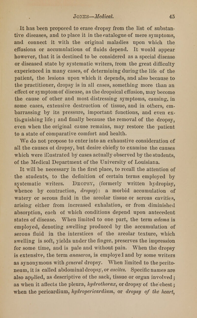 It has been proposed to erase dropsy from the list of substan- tive diseases, and to place it in the catalogue of mere symptoms, and connect it with the original maladies upon which the effusions or accumulatious of fluids depend. It would appear however, that it is destined to be considered as a special disease or diseased state by systematic writers, Irom the great difficulty experienced in many cases, of determining during the life of the patient, the lesions upon which it depends, and also because to the practitioner, dropsy is in all cases, something more than an effect or symptom of disease, as the dropsical effusion, may become the cause of other and most distressing symptoms, causing, in some cases, extensive destruction of tissue, and in others, em- barrassing by its pressure, important functions, and even ex- tinguishing life; and finally because the removal of the dropsy, even when the original cause remains, may restore the patient to a state of comparative comfort and health. We do not propose to enter into an exhaustive consideration of all the causes of dropsy, but desire chiefly to examine the causes which were illustrated by cases actually observed by the students, of the Medical Department of the University of Louisiana. It will be necessary in the first place, to recall the attention of the students, to the definition of certain terms employed by systematic writers. Deopsy, (formerly written hydropisy, whence by contraction, dropsy): a morbid accumulation of watery or serous fluid in the areolar tissue or serous cavities, arising either from increased exhalation, or from diminished absorption, each of which conditions depend upon antecedent states of disease. When limited to one part, the term oedema is employed, denoting swelling produced by the accumulation of serous fluid in the interstices of the areolar texture, which swelling is soft, yields under the finger, preserves the impression for some time, and is pale and without pain. When the dropsy is extensive, the term anasarca, is employe! and by some writers as synonymous with general dropsy. When limited to the perito- neum, it is called abdominal dropsy, or ascites. Specific names are also applied, as descriptive of the sack, tissue or organ involved; as when it affects the pleura, hydrothorax, or dropsy of the'chest; when the pericardium, hydropericardium, or dropsy of the heart,