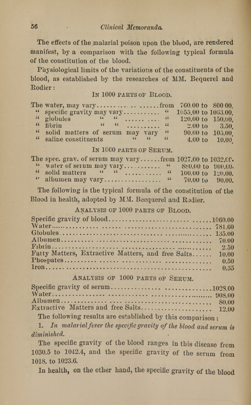 The effects of the malarial poison upon the blood, are rendered manifest, by a comparison with the following typical formula of the constitution of the blood. Physiological limits of the variations of the constituents of the blood, as established by the researches of MM. Bequerel and Kodier: In 1000 parts of Blood. The water, may vary from 7G0.00 to 800 00  specific gravity may vary  1055.00 to 10U3.00  globules u   120.00 to 150.00  fibrin   « 2.00 to 3.50  solid matters of serum may vary  90.00 to 105.00  saline constituents    4.00 to 10.00 In 1000 parts of Serum. The spec. grav. of serum may vary from 1027.00 to 1032.CC  water of seium may vary  SfcO.OO to 000.00.  solid matters u   100.00 to 120.00. *' albumen may vary « 70.00 to 90.00. The following is the typical formula of the constitution of the Blood in health, adopted by MM. Becquerel and Rjdier. Analysis of 1000 parts of Blood. Specific gravity of blood 1060.00 Water 781.00 Globules 135.00 Albumen 70.00 Fibrin 2.50 Fatty Matters, Extractive Matters, and free Salts 10.00 Pbospates 0.50 Iron 0.35 Analysis of 1000 parts of Serum. Specific gravity ot serum. 1023.00 Water OOsloO Albumen 80.00 Extractive Matters and free Salts 12.00 The following results are established by this comparison : 1. In malarial fever the specific gravity of the blood and serum is diminished. The specific gravity of the blood ranges in this disease from 1030.5 to 1042.4, and the specific gravity of the serum from 1018. to 1023.6. In health, on the other hand, the specific gravity of the blood