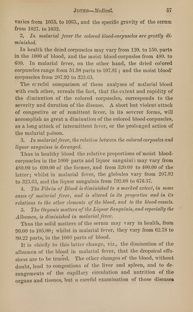 varies from 1055. to 10G3., and the specific gravity of the gernm from 1027. to 1032. 2. In malarial Jever the colored blood-corpuscles are greatly di- minished. In health the dried corpuscles may vary from 120. to 150. parts in the J000 of blood, and the moist blood-corpusles from 480. to 600. In malarial fever, on the other hand, the dried colored corpuscles range from 51.98 parts to 107.81; and the moist blood corpuscles from 207.92 to 323.63. The crreful comparison of these analyses of malarial blood with each other, reveals the fact, that the extent and rapidity of the diminution of the colored corpuscles, corresponds to the severity and duration of the disease. A short but violent attack of congestive or of remittent fever, in its severer forms, will accomplish as great a diminution of the colored blood-corpuscles, as a long attack of intermittent fever, or the prolonged action of the malarial poison. 3. In malarial fever, the relation between tlie colored corpusles and liquor sanguinis is deranged. Thus in healthy blood the relative proportions of moist blood- corpuscles in the 1000 parts and liquor sanguinii may vary from 480.00 to 600.00 of the former, and from 520.00 to 400.00 of the latter; whilst in malarial fever, the globules vary from 207.92 to 323.63, and the liquor sanguinis from 792.08 to 676.37. 4. The Fibrin of Blood is diminished to a marked extent, in some cases of malarial fever, and is altered in its properties and in Us relations to the other elements of the blood, and to the blood-vessels. 5. The Organic matters of the Liquor Sanguinis, and especially the Albumen, is diminished in malarial fever. Thus the solid matters of the serum may vary in health, from 90.00 to 105.00; whilst in malarial fever, they vary from 62.78 to 80.22 parts, in the 1000 parts of blood. It is chiefly to this latter change, viz., the diminution of the albumen of the blood in malarial fever, that the dropsical effu- sions are to be traced. The other changes of the blood, without doubt, lead to congestions of the liver and spleen, and to de- rangements of the capillary circulation and nutrition of the organs and tissues, but a careful examination of those diseases