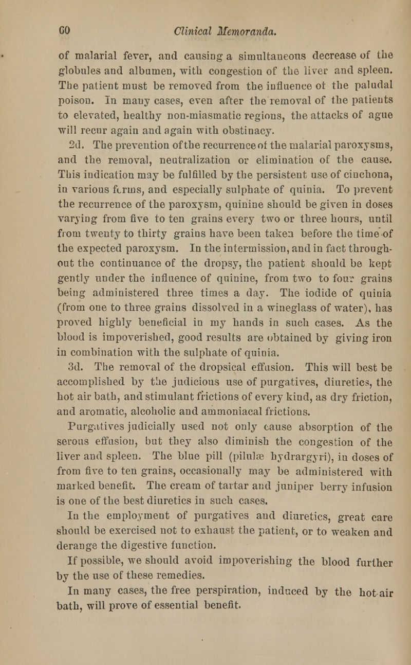 of malarial fever, and causing a simultaneous decrease of the globules and albumen, with congestion of the liver and spleen. The patient must be removed from the influence ot the paludal poison. In many cases, even after the removal of the patients to elevated, healthy non-miasmatic regions, the attacks of ague will recur again and again with obstinacy. 2d. The prevention of the recurrence ot the malarial paroxysms, and the removal, neutralization or elimination of the cause. This indication may be fulfilled by the persistent use of cinchona, in various fcruis, and especially sulphate of quinia. To prevent the recurrence of the paroxysm, quinine should be given in doses varying from five to ten grains every two or three hours, until from twenty to thirty grains have been taken before the time of the expected paroxysm. In the intermission, and in fact through- out the continuance of the dropsy, the patient should be kept gently under the influence of quinine, from two to four grains being administered three times a day. The iodide of quinia (from one to three grains dissolved in a wineglass of water), has proved highly beneficial in my hands in such cases. As the blood is impoverished, good results are obtained by giving iron in combination with the sulphate of quinia. 3d. The removal of the dropsical effusion. This will best be accomplished by the judicious use of purgatives, diuretics, the hot air bath, and stimulant frictions of every kind, as dry friction, and aromatic, alcoholic and ammoniacal frictions. Purgatives judicially used not only cause absorption of the serous effusion, but they also diminish the congestion of the liver and spleen. The blue pill (pilulse hydrargyri), iu doses of from five to ten grains, occasionally may be administered with marked benefit. The cream of tartar and juniper berry infusion is one of the best diuretics in such cases. Iu the employment of purgatives and diuretics, great care should be exercised not to exhaust the patient, or to weaken and derange the digestive function. If possible, we should avoid impoverishing the blood further by the use of these remedies. In many cases, the free perspiration, induced by the hot air bath, will prove of essential benefit.