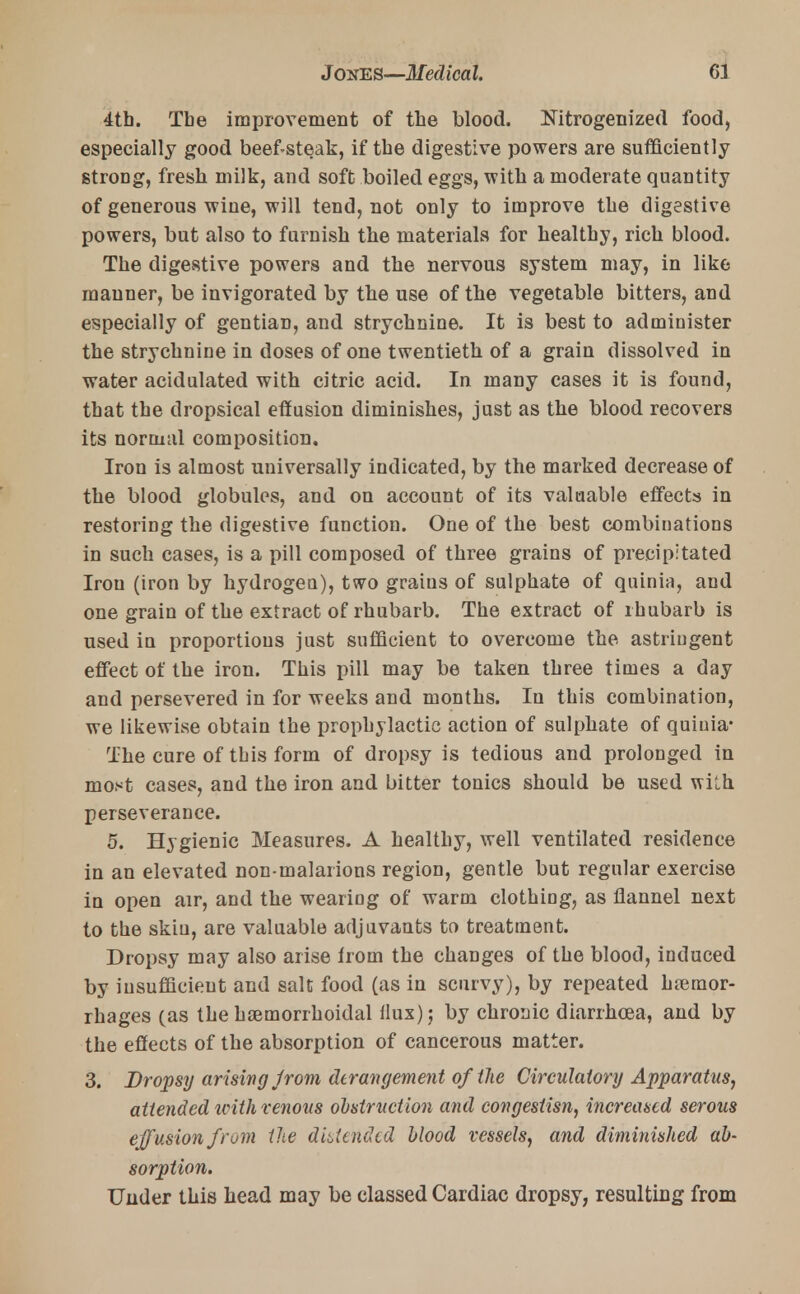 4tb. The improvement of the blood. Nitrogenized food, especially good beef-steak, if tbe digestive powers are sufficiently stroDg, fresh milk, and soft boiled eggs, with a moderate quantity of generous wine, will tend, not only to improve the digestive powers, but also to furnish the materials for healthy, rich blood. The digestive powers and the nervous system may, in like manner, be invigorated by the use of the vegetable bitters, and especially of gentian, and strychnine. It is best to administer the strychnine in doses of one twentieth of a grain dissolved in water acidulated with citric acid. In many cases it is found, that the dropsical effusion diminishes, just as the blood recovers its normal composition. Iron is almost universally indicated, by the marked decrease of the blood globules, and on account of its valuable effects in restoring the digestive function. One of the best combinations in such cases, is a pill composed of three grains of precipitated Iron (iron by hydrogen), two grains of sulphate of quinia, and one grain of the extract of rhubarb. The extract of rhubarb is used in proportions just sufficient to overcome the astringent effect of the iron. This pill may be taken three times a day and persevered in for weeks and months. In this combination, we likewise obtain the prophylactic action of sulphate of quinia- The cure of tbis form of dropsy is tedious and prolonged in most cases, and the iron and bitter tonics should be used with, perseverance. 5. Hygienic Measures. A healthy, well ventilated residence in an elevated non malarions region, gentle but regular exercise in open air, and the wearing of warm clothing, as flannel next to the skin, are valuable adjuvants to treatment. Dropsy may also arise from the changes of the blood, induced by insufficient and salt food (as in scurvy), by repeated haemor- rhages (as the hemorrhoidal flux) ; by chronic diarrhoea, and by the effects of the absorption of cancerous matter. 3. Dropsy arising jrom derangement of the Circulatory Apparatus, attended icith venous obstruction and congesiisn, increased serous effusion from the distended blood vessels, and diminished ab- sorption. Under this head may be classed Cardiac dropsy, resulting from
