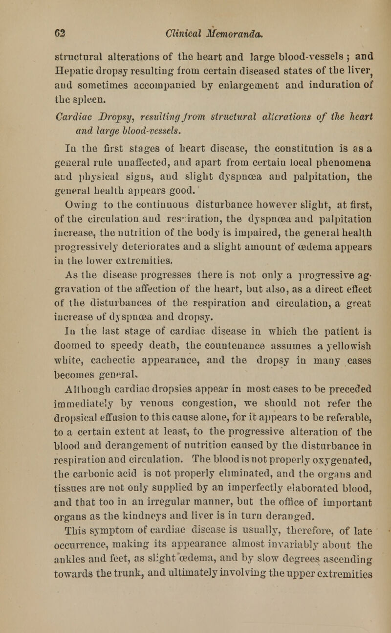 structural alterations of the heart and large blood-vessels ; and Hepatic dropsy resulting from certain diseased states of the livery and sometimes accompanied by enlargement and induration of the spleen. Cardiac Dropsy, resulting Jrom structural alterations of the heart and large blood-vessels. In the first stages of heart disease, the constitution is as a general rule unaffected, and apart from certain local phenomena and physical signs, aud slight dyspnoea and palpitation, the general health appears good. Owiug to the continuous disturbance however slight, at first, of the circulation and res'iration, the dyspnoea aud palpitation increase, the nutiition of the body is impaired, the general health progressively deteriorates and a slight amount of oedema appears in the lower extremities. As the disease progresses there is not only a progressive ag- gravation ot the affection of the heart, but also, as a direct effect of the disturbances of the respiration and circulation, a great increase of dyspnoea and dropsy. In the last stage of cardiac disease in which the patient is doomed to speedy death, the countenance assumes a yellowish white, cachectic appearance, and the dropsy in many cases becomes generals Although cardiac dropsies appear in most cases to be preceded immediately by venous congestion, we should not refer the dropsical effusion to this cause alone, for it appears to be referable, to a certain extent at least, to the progressive alteration of the blood and derangement of nutrition caused by the disturbance in respiration and circulation. The blood is not properly oxygenated, the carbonic acid is not properly eliminated, and the organs and tissues are not only supplied by an imperfectly elaborated blood, and that too in an irregular manner, but the office of important organs as the kindneys and liver is in turn deranged. This symptom of cardiac disease is usually, therefore, of late occurrence, making its appearance almost invariably about the ankles and feet, as slight oedema, and by slow degrees ascending towards the trunk, and ultimately involving the upper extremities