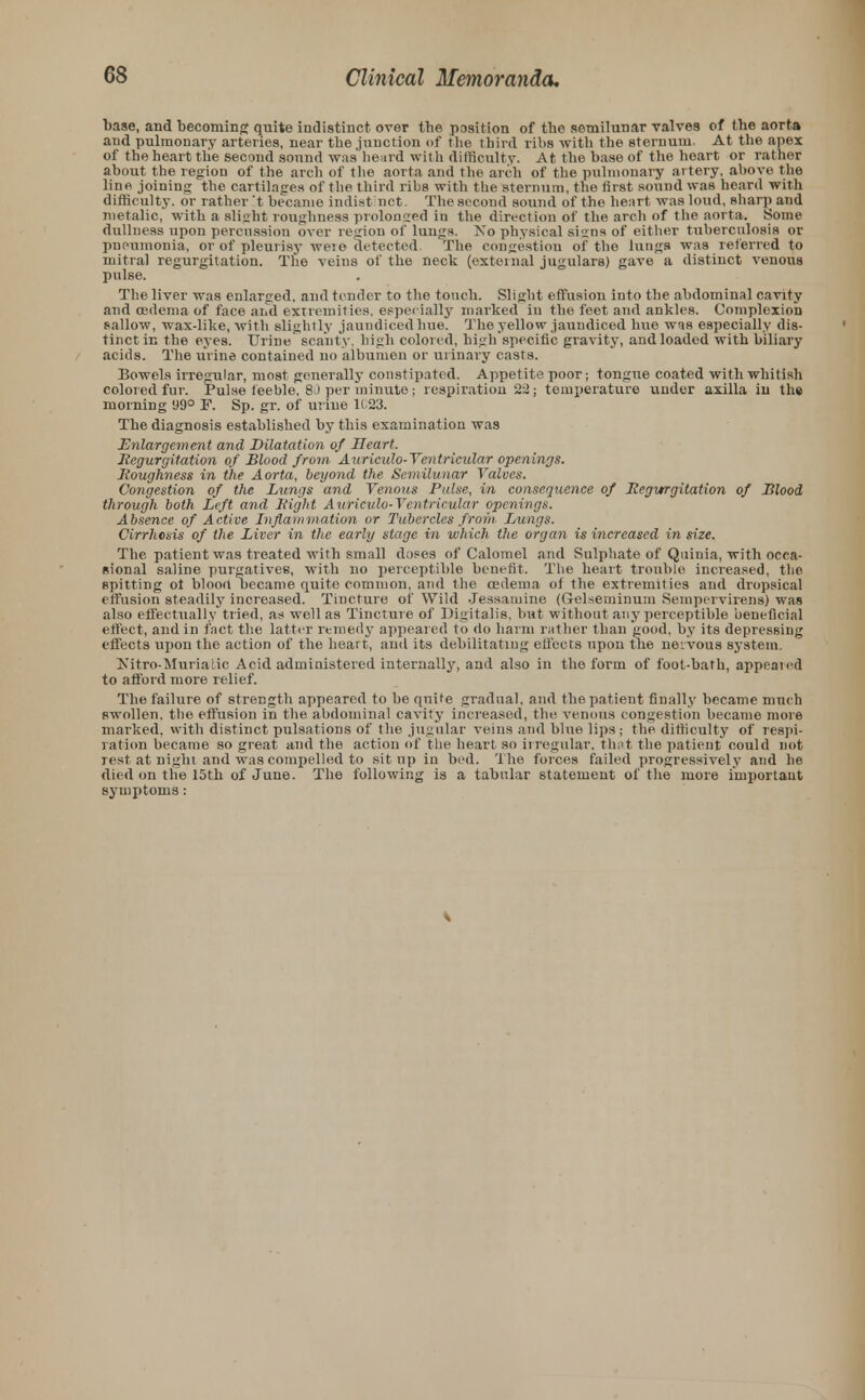base, and becoming quite indistinct over the position of the semilunar valves of the aorta and pulmonary arteries, near the junction of the third ribs with the sternum. At the apex of the heart the second sound was heard with difficulty. At the base of the heart or rather about the region of the arch of the aorta and the arch of the pulmonary artery, above the line joining the cartilages of the third ribs with the sternum, the first sound was heard with difficulty, or rather It became indistinct. The second sound of the heart was loud, sharp and nietalic, with a slight roughness prolonged in the direction of the arch of the aorta. Some dullness upon percussion over region of lungs. No physical signs of either tuberculosis or pneumonia, or of pleurisy weio detected. The congestion of the lungs was referred to mitral regurgitation. The veius of the neck (external jugulars) gave a distinct venous pulse. The liver was enlarged, and tender to the touch. Slight effusion into the abdominal cavity and oedema of face and extremities, especially marked in the feet and ankles. Complexion sallow, wax-like, with slightly jaundiced hue. The yellow jaundiced hue was especially dis- tinct in the eyes. Urine scanty, high colored, high specific gravity, and loaded with biliary acids. The urine contained no albumen or urinary casts. Bowels irregular, most generally constipated. Appetite poor; tongue coated with whitish colored fur. Pulse feeble, 80 per minute; respiration 22; temperature under axilla in the morning 99° F. Sp. gr. of urine 1G23. The diagnosis established by this examination was Enlargement and Dilatation of Heart. Regurgitation of Blood from Auricxdo-Ventricular openings. Roughness in the Aorta, beyond the Semilunar Valves. Congestion of the Lungs and Venous Pulse, in consequence of Regurgitation of Blood through both Left and Right Auriculo-Ventricular openings. Absence of Active Inflammation or Tubercles front. Lungs. Cirrhosis of the Liver in the early stage in which the organ is increased in size. The patient was treated with small doses of Calomel and Sulphate of Quinia, with occa- sional saline purgatives, with no perceptible benefit. The heart trouble increased, the spitting ot blood became quite common, and the oedema of the extremities and dropsical effusion steadily increased. Tincture of Wild Jessamine (Gelseminum Sempervirens) was also effectually'tried, as well as Tinctur e of Digitalis, but without any perceptible beneficial effect, and in fact the latter remedy appeared to do harm rather than good, by its depressing effects upon the action of the heart, and its debilitating effects upon the nervous system. Nitro-Murratic Acid administered internally, and also in the form of foot-bath, appeared to afford more relief. The failure of strength appeared to be quite gradual, and the patient finally became much swollen, the effusion in the abdominal cavity increased, the venous congestion became more marked, with distinct pulsations of the jugular veins and blue lips ; the difficulty of respi- ration became so great and the action of the heart so irregular, that the patient could not rest at night and was compelled to sit up in bed. The forces failed progressively and he died on the 15th of June. The following is a tabular statement of the more important symptoms: