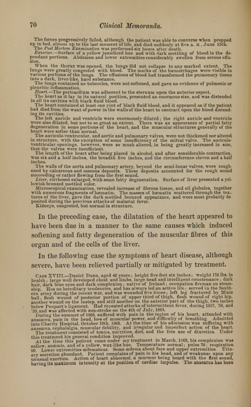 The forces progressively failed, although the patient -was able to converse when propped up in bed, almost, up to the last moment of life, and died suddenly at five A. M , June 15th. The Post Mortem Examination was performed six hours after death. Exterior.—Surface of a yellow jaundiced hue and with dark mottling of blood in the de- pendant portions. Abdomen and lower extremities considerably swollen from serous effu- sion. When the thorax was opened, the lungs did not collapse to any marked extent. The lungs were greatly congested with blood. The marks of the haemorrhages were visible in various portions of the lungs. The effusions of blood had transformed the pulmonary tissue into a dark, liver-like, hard substance. The lungs contained no tubercles, were not softened, and gave no evidence of pulmonic or pleuritic inflammation. Heart.—The pericardium was adherent to the sternum upon the anterior aspect. The heart as it lay in its natural position, presented an enormous size, and was distended in all its cavities with black fluid blood. The heart contained at least one pint of black fluid blood, and it appeared as if the patient had died from the want of power in the walls of the heart to contract upon the blood distend- ing its cavities. The left auricle and ventricle were enormously dilated ; the right auricle and ventricle were also dilated, but not to so great an extent. There was an appearance of partial fatty degeneration in some portions of the heart, and the muscular structures generally of the heart were softer than normal. The auriculo-ventncular, and aortic and pulmonary valves, were not thickened nor altered in structure, with the exception of some insufficiency of the mitral valve. The auriculo- ventricular openings, however, were so much altered, in being greatly increased in size, that the valves were insufficient. The length of the heart after being placed in alcohol, and after considerable contraction, was six and a half inches, the breadth five inches, and the circumference eleven and a half inches. The walls of the aorta and pulmonary artery, beyond the semi-lunar valves, were rough- ened by calcareous and osseous deposits. These deposits accounted for the rough sound succeeding or rather flowing from the first sound. Liver, cirrhosed enlarged, with some fatty degeneration. Surface of liver presented a yel- lowish bronzed mottled color. Microscopical examination, revealed increase of fibrous tissue, and oil globules, together with numerous fragments of haematin. The masses of haematin scattered through the tex- tures of the liver, gave the dark mottled bronzed appearance, and were most probably de posited during the previous attacks of malarial fever. Kidneys, congested, but normal in structure. In the preceding case, the dilatation of the heart appeared to have been due in a manner to the same causes which induced softening and fatty degeneration of the muscular fibres of this organ and of the cells of the liver. In the following case the symptoms of heart disease, although severe, have been relieved partially or mitigated by treatment. Case XVIII.—Daniel Dunn, aged 46 years ; height five feet six inches) weight 176 lbs, in health ; large well developed chest and limbs, large head and intelligent countenance ; dark hair, dark blue eyes and dark complexion ; native of Ireland ; occupation fireman on steam- ship'. Has no hereditary tendencies, and has always led an active life; served in the South- ern army during the recent war, and was wounded five times ; left leg fractured by Minie ball; flesh wound of posterior portion of upper third of thigh, flesh wound of right hip, another wound on the instep, and still another on the anterior part of the thigh, two inches below Poupart's ligament. Had repeated attacks of intermittent fever, during 1857, '58, and '59, and was affected with sun-stroke on the 4th of July, 1863. During the summer of 1868, suffered with pain in the region of his heart, attended with anasarca, pain in the head, loss of muscular power, and difficulty of breathing Admitted into Charity Hospital, October 19th, 1868. At the time of his admission was suffering with anasarca, cephalalgia, muscular debility, and irregular and imperfect action of the heart. The treatment consisted of tonics, nutrition, diet, and the free use of diuretics. Under this treatment his generai condition improved. At the time this patient came under my treatment in March, 1869, his complexion was sallow, anaemic, and of a yellow, wax-like hue. Temperature normal; pulse 76 ; respiration 20. Lower extremities cedematous. Some oedema about face and upper extremities. Urin- ary secretion abundant. Patient complains of pain in his head, and of weakness upon any unusual exertion. Action of heart abnormal, a murmur being heard with the first sound, havin^ its maximum intensity at the position of cardiac impulse. The anasarca has been