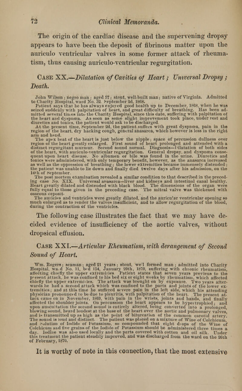 The origin of the cardiac disease and the supervening dropsy appears to have been the deposit of fibrinous matter upon the auriculo ventricular valves in some former attack of rheuma- tism, thus causing auriculo-ventricular regurgitation. Case XX.—Dilatation of Cavities of Heart; Universal Dropsy ; Death. John Wilson ; negro man ; aged 57; stout, well-built man; native of Virginia. Admitted to Charity Hospital, waid No. 32. September 2d, 18G8. Patient says that he has always enjoyed good health up to December, 18G8, when he was seized suddenly with palpitation of heart, and great difficulty of breathing. Has been ad- mitted several'times intu the Charity Hospital, since this date, sutfering with palpitation of the heart and dyspnoea. As soon as some slight improvement took place, under rest and diuretics and tonics, the patient would ask to be discharged. At the present time, September 2d, the patient suffers with great dyspnoea, pain in the region of the heart, dry hacking cough, general anasarca, which however is less in the right arm and hand. The apex beat of the heart is just below the nipple; space of percussion dullness over region of the heart greatly enlarged. First sound of heart prolonged and attended with a distinct regurgitant murmur. Second sound normal. Diagnosis—dilatation of both sides of the heart, with auriculo-ventricular regurgitation. General dropsy, and dyspnoea conse- quent upon heart disease. No albumen or bile was found in the urine. Diuretics and tonics were administered, with only temporary benefit, however, as the anasarca increased as well as the oppression of breathing ; the lower extremities became immensely distended ; the patient was unable to lie down and finally died twelve days after his admission, on the 14th of September. The post mortem examination revealed a similar condition to that described in the preced- ing case .No. XIX. Universal anasarca—liver and kidneys and intestinal canal healthy. Heart gieatly dilated and distended with black blood. The dimensions of the organ were fully equal to those given in the preceding case. The mitral valve was thickened with osseous deposit- The auricles and ventricles were greatly dilated, and the auricular ventricular opening so much enlarged as to render the valves insufficient, and to allow regurgitation of the blood, during the contraction of the ventricles. The following case illustrates the fact that we may have de- cided evidence of insufficiency of the aortic valves, without dropsical effusion. Case XXI.—Articular Rheumatism, icith derangement of Second Sound of Heart Wm, Rogers j seaman; aged 21 years ; stout, we'l formed man ; admitted into Charity Hospital, wa.d No. 11, b«d 154, January 20th, 1870, Buffering with chionic rheumatism, affecting chiefly the upper extremities. Patient states that seven years previeus to the P'esent attack, he was confined to his bed six or eight weeks by rheumatism, which affected chiefly the upper extremilies. The attack wa6 brought on by exposure. Two years after- wards he had a second attack which was confined to the parts and joints of the lower ex- tremities ; and at this time he suffered severe pain in the left side, which his attending physician prouounced to be due to pleuritis, with palpitation of the heart. The present at- tack came on in November, 1869, with pain in the wrists, joints and hands, and finally affected the shoulder joints. On percussion the heart appears to be hypei trophied ; and upon auscultation the second sound is entirely altered, being converted into a prolonged blowing sound, heard loudest at the base of the heart over the aortic and pulmonary valves and ix transmitted up as high as the point of bifurcation of the common carotid artery! The sound is loud and distinct. The patient was placed on a mixture of Wine of Colchicum, and Solution of Iodide, of Potassium, so compounded that eight diops of the Wine of Colchicum and five grains of the Iodide of Potassium should be administered three times a day. Iodine was also used locally and the parts covered with cotton and oil silk. Under thin treatment the patient steadily improved, and was discharged from the ward on the 26th of February, 1870. It is worthy of note in this connection, that the most extensive