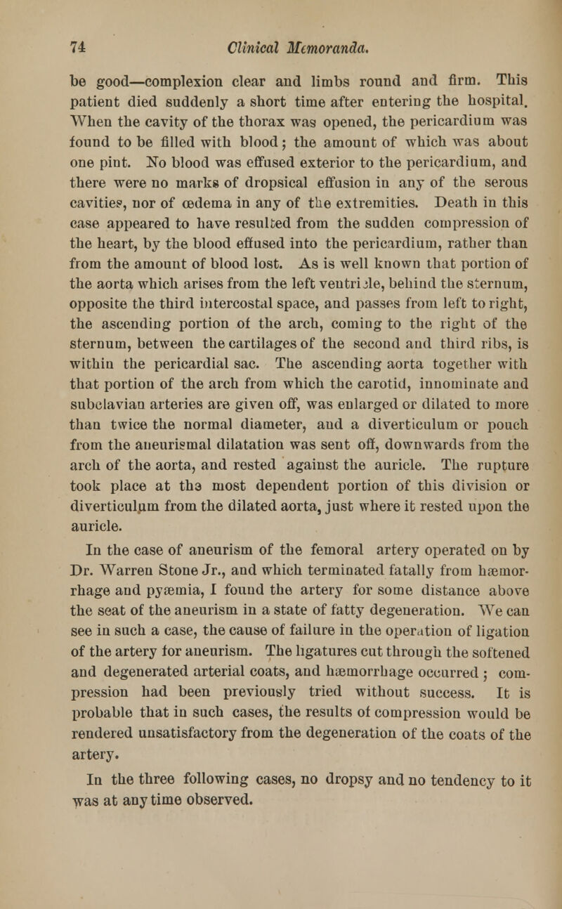 be good—complexion clear and limbs round and firm. This patient died suddenly a short time after entering the hospital. When the cavity of the thorax was opened, the pericardium was found to be filled with blood; the amount of which was about one pint. No blood was effused exterior to the pericardium, and there were no marks of dropsical effusion in any of the serous cavities1, nor of cedema in any of the extremities. Death in this case appeared to have resulted from the sudden compression of the heart, by the blood effused into the pericardium, rather than from the amount of blood lost. As is well known that portion of the aorta which arises from the left ventricle, behind the sternum, opposite the third intercostal space, and passes from left to right, the ascending portion of the arch, coming to the right of the sternum, between the cartilages of the second and third ribs, is within the pericardial sac. The ascending aorta together with that portion of the arch from which the carotid, innominate and subclavian arteries are given off, was enlarged or dilated to more than twice the normal diameter, and a diverticulum or pouch from the aneurysmal dilatation was sent off, downwards from the arch of the aorta, and rested against the auricle. The rupture took place at tha most dependent portion of this division or diverticulum from the dilated aorta, just where it rested upon the auricle. In the case of aneurism of the femoral artery operated on by Dr. Warren Stone Jr., and which terminated fatally from hemor- rhage and pyemia, I found the artery for some distance above the seat of the aneurism in a state of fatty degeneration. We can see in such a case, the cause of failure in the operation of ligation of the artery for aneurism. The ligatures cut through the softened and degenerated arterial coats, and hemorrhage occurred ; com- pression had been previously tried without success. It is probable that in such cases, the results of compression would be rendered unsatisfactory from the degeneration of the coats of the artery. In the three following cases, no dropsy and no tendency to it was at any time observed.