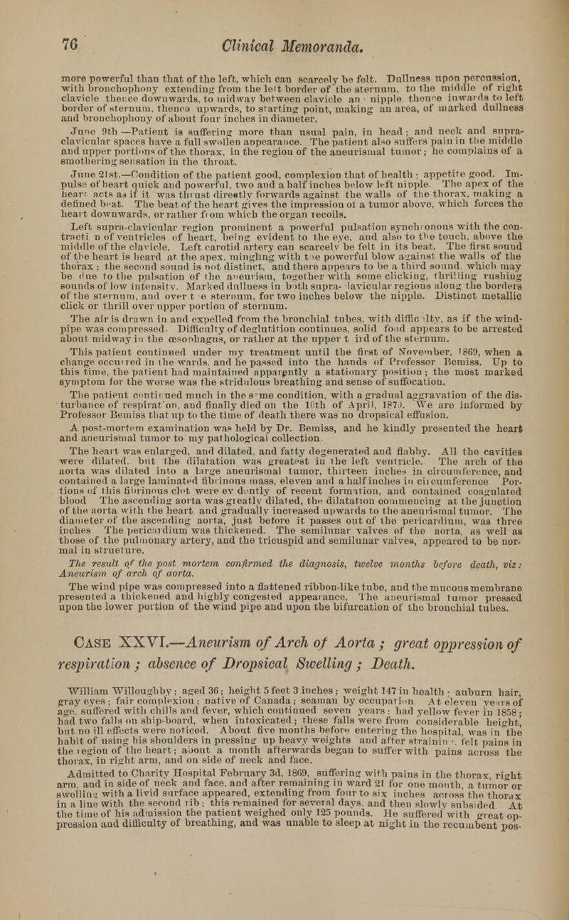 more powerful than that of the left, which can scarcely he felt. Dullness upon percussion, with bronchophony extending from the leit border of the sternum, to the middle of right clavicle thence downwards, to midway between clavicle an nipple taenne Inwards to left border of sternum, thenca upwards, to starting point, making an area, of marked dullness and bronchophony of about four inches in diameter. June 9th —Patient is suffering more than usual pain, in head ; and neck and supra- clavicular spaces have a full swollen appearance. The patient al*o suffers pain i 11 the middle and upper portions of the thorax, in the region of the aneurisiual tumor; he complains of a smothering sensation in the throat. June 21st.—Condition of the patient good, complexion that of health ; appetite good. Im- pulse of heart quick and powerful, two and a half inches below left nipple. The apex of the heart acts as if it was tni ust direetly forwards against the walls of the thorax, making a defined beat. The beat of the heart gives the impression ot a tumor above, which forces the heart downwards, or rather fiom which the organ recoils. Left supra-clavicular region prominent a powerful pulsation synch;onous with the con- tract! n of ventricles of heart, being evident to the eye. and also to the touch, above the middle of the clavicle. Left carotid artery can scarcely be felt in its beat. The first sound of the heart is heard at the apex, mingling with t ie powerful blow against the walls of the thorax ; the second sound is not distinct, and there appears to be a third sound, which may be «lue to the pulsation of the aneurism, together with some clicking, thrilling rushing sounds of low intensity. Marked dullness in b ith supra- lavicnlar regions along the borders of the sternum, and over t e sternum, for two inches below the nipple. Distinct motallio click or thrill over upper portion of sternum. The air is drawn in and expelled from the bronchial tubes, with diffic ilty, as if the wind- pipe was compressed. Difficulty of deglutition continues, solid food appears to be arrested about midway in the oesophagus, or rather at the upper t ird of the sternum. This patient continued under my treatment until the first of November, 1869, when a change occuned in the wards, and lie passed into the hands of Professor T?emiss. Up to this time, the patient had maintained apparently a stationary position; the most marked symptom for the worse was the stridulous breathing and sense of suffocation. The patient continued much in the s~me condition, with a gradual aggravation of the dis- turbance of respirat'on. and finally died on the 10th of April, 187J. VVe are informed by Professor Bemiss that up to the time of death there was no dropsical effusion. A post-mortem examination was held by Dr. Bemiss, and he kindly presented the heart and aneurismal tumor to my pathological collection. The heart was enlarged, and dilated, and fatty degenerated and flabby. All the cavities were dilated, but the dilatation was greatest in the left ventricle. The arch of the aorta was dilated into a large aneurismal tumor, thirteen inches in circumference, and contained a large laminated fibrinous mass, eleven and a half inches in cii cumference Por- tions of this fibrinous clot were ev dently of recent formation, and contained coagulated blood The ascending aorta was gieatly dilated, the dilatation commencing at the junction of the aorta with the heart and gradually increased upwards to the aneurismal tumor. The diameter of the ascending aorta, just before it passes out of the pericardium, was three inches The pericardium'was thickened. The semilunar valves of the aorta, as well as those of the pulmonary artery, and the tricuspid and semilunar valves, appeared to be nor. nial in structure. The result of the post mortem confirmed the diagnosis, twelve months before death, viz: Aneurism of arch of aorta. The wind pipe was compressed into a flattened ribbon-like tube, and the mucous membrane presented a thickened and highly congested appearance. The aneurismal tumor pressed upon the lower portion of the wind pipe and upon the bifurcation of the bronchial tubes. Case XXVI.—Aneurism of Arch of Aorta; great oppression of respiration ; absence of Dropsical Swelling ; Death. William Willoughby ; aged 36; height 5 feet 3 inches ; weight 147 in health ; auburn hair, gray eyes ; fait■ complexion ; native of Canada ; seaman by occupation. At eleven ye us of age. suffered with chills and fever, which continued seven years : had yellow fever in 1858 • had two falls on ship-board, when intoxicated ; these falls were from considerable height' but no ill effects were noticed. About five months before entering the hospital, was in'the habit of using his shoulders in pressing np heavy weights and after strainin •. felt pains in the legion of the heart; about a month afterwards began to suffer with pains across the thorax, in right arm, and on side of neck and face. Admitted to Charity Hospital February 3d. 1809, suffering with pains in the thorax, right arm, and in side of neck and face, and after remaining in ward 21 for one month, a tumor or swelling with a livid surface appeared, extending from four to six inches acr oss the thorax in a line With the second rib; this remained for several days, and then slowly subsided At the time of his admission the patient weighed only 125 pounds. He suffered with great op- pression and difficulty of breathing, and was unable to sleep at night in the recumbent pos-