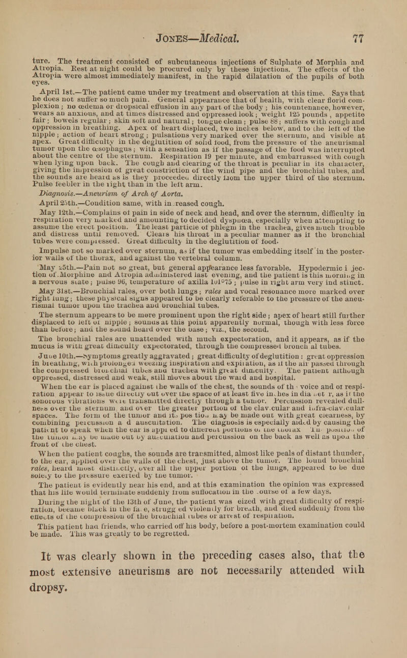 ture. The treatment consisted of subcutaneous injections of Sulphate of Morphia and Atropia. Rest at night could be procured only by these injections. The effects of the Atropia were almost immediately manifest, in the rapid dilatation of the pupils of both eyes. April 1st.—The patient came under my treatment and observation at this time. Says that he dues not sufier so much pain. General appearance that of health, with clear florid com- plexion ; no oedema or dropsical effusion in any part of the body ; his countenance, however, weais au anxious, and at times distressed and oppressed look; weight 125 pounds , appetite fair; bowels regular ; skin solt and natural; tongue clean; pulse 88; suffers with cough and oppression in breathing. Apex of heart displaced, two inches below, and to the left of the nipple ; action of heart strong ; pulsations very marked over the sternum, and visible at apex. Great difhculty in the deglutition of solid lood, from the pressure of the aneuiismal tumor upon the oesophagus; with a sensation as if the passage of the food was interrupted about the centre ot the sternum. Respiration 19 per minute, and embarrassed with cough when lying upon back. The cough and clearing of the throat is peculiar in its chaiacter, giving the in^nession ot great constriction of the wind pipe and the bronchial tubes, and the sounds are heard as is they proceeded directly iaom the upper third of the sternum. Pulse feebler in the light than in the left arm. Diagnosis.—Aneurism of Arch of Aorta. April2ith.—Condition same, with increased cough. May 12th.—Complains ol pain in side of neck and head, and over the sternum, difiiculty in respiration very luaiked and amounting to decided dyspucea, especially when attempting to assume the erect position. The least particle ot phlegm in the trachea, gives much trouble and distress until removed. Cleais his throat in a peculiar manner as it the bronchial tubc» were coinpiessed. Great difficulty in the deglutition of food. Impulse not so marked over sternum, as if the tumor was embedding itself in the poster- ior walls of the thorax, and against the vertebral column. May i5th.—Pain not so great, but general appearance less favorable. Hypodermic i jec- tion of.Morphine and Atropia administered last evening, and the patient is this morning in a nervous state; pulse 96, temperature of axilla lul°75 ; pulse in right arm very ind stinct. May 31st.—Bronchial rales, over both lungs; rales and vocal resonance more marked over right lung; these physical signs appeared to be clearly referable to the pressure of the aneu- risnial tumor upon tno trachea and oronchial tubes. The sternum appears to be more prominent upon the right side ; apex of heart still further displaced to left oi nipple; sounusatthis point apparently normal, though with less three than befoie; and the sound heard over the oase ; viz., the second. The bronchial rales are unattended with much expectoration, and it appears, as if the mucus is witn great dimculty expectorated, through the compressed hrouch al tubes. Juue 10th.—hyruptoms greatly aggravated ; great difficulty of deglutition : great oppression in bieatinng, with proion^ea weezing inspiiation and expiiatiou, as ll the air passed through the compressed bioi.chial tubes anu trachea with grtat dimculty. Tne patient althuugh oppressed, distressed and weak, still nioves about the waid and hospital. When the ear is placed against the walls of the chest, the sounds of th • voice and ot respi- ration appear to issue diiectiy out over the space of at least live inches in dia ..et r, as it tne sonoious vibiatioiis wilt transmitted diiectiy through a tumor. Percussion revealed dull- ness over the sternum anu ov er the greater portion ol the clav.cular and iufra-ciav.cular spaces. The lonu ot the tuiuor and lt^ pos tio^ n.ay be made out with great clearness, by combining peicussion a d auscultation. The aiagnosis is especially aided by causing the patitnt to speak when the ear is appi ed todinereui portions oi urn luoiax lu pusiuou of tne luiuoi ii.ay ue uiaue out ov au.-cuialion and peicussion on the back as well as upou the front of the chest. When the patient coughs, the sounds are transmitted, almost like peals of distant thunder, to the ear, applied over the walls ot the chest, just above the tumor. The louud bronchial rales, heard most distinctly, over all the upper portion ol the lungs, appeared to bo due sole.y to the pressure exerted by tne tumor. The patient is evidently neat his end, and at this examination the opinion was expressed that his lile would terminate suddenly lrom suliocatiou in the .ourse ot a few days. During the night of the 13th of June, the patient was eized with great dimculty of respi- ration, became black in the fa e, strugg ed violently for breath, and died suddenly from the eilects of the compiession of the bronchial tubes or arrest of tespiiatiou. This patient haa friends, who carried off his body, before a post-mortem examination could be made. This was greatly to be regretted. It was clearly shown in the preceding cases also, that the most extensive aneurisms are not necessarily attended wiih dropsy.
