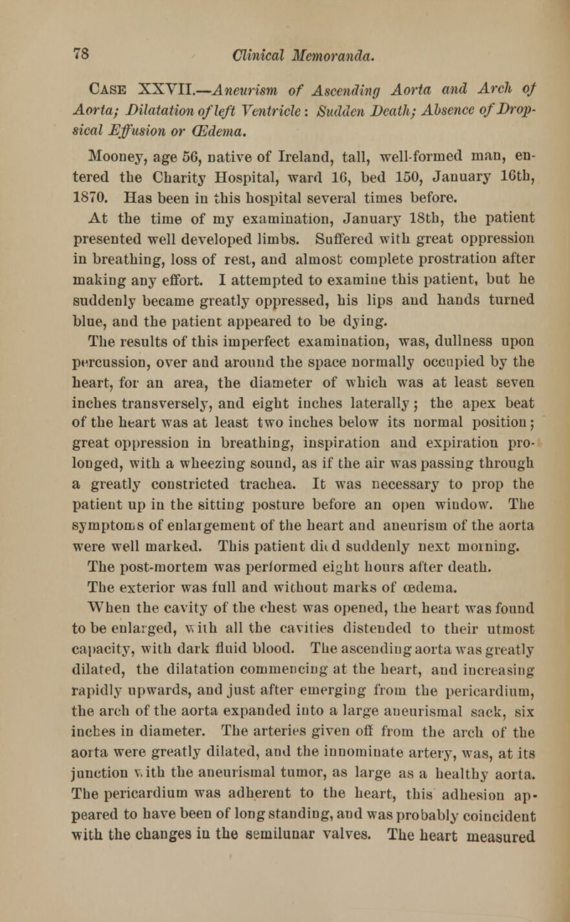 Case XXVII.—Aneurism of Ascending Aorta and Arch of Aorta; Dilatation of left Ventricle: Sudden Death; Absence of Drop- sical Effusion or QZdema. Mooney, age 56, Dative of Ireland, tall, well-formed man, en- tered the Charity Hospital, ward 10, bed 150, January 16th, 1870. Has been in this hospital several times before. At the time of my examination, January 18th, the patient presented well developed limbs. Suffered with great oppression in breathing, loss of rest, and almost complete prostration after making any effort. I attempted to examine this patient, but he suddenly became greatly oppressed, his lips and hands turned blue, and the patient appeared to be dying. The results of this imperfect examination, was, dullness upon percussion, over and around the space normally occupied by the heart, for an area, the diameter of which was at least seven inches transversely, and eight inches laterally; the apex beat of the heart was at least two inches below its normal position; great oppression in breathing, inspiration and expiration pro- longed, with a wheezing sound, as if the air was passing through a greatly constricted trachea. It was necessary to prop the patient up in the sitting posture before an open window. The symptoms of enlargement of the heart and aneurism of the aorta were well marked. This patient dkd suddenly next morning. The post-mortem was performed eiyht hours after death. The exterior was full and without marks of cederua. When the cavity of the chest was opened, the heart was found to be enlarged, with all the cavities distended to their utmost capacity, with dark fluid blood. The ascending aorta was greatly dilated, the dilatation commencing at the heart, and increasing rapidly upwards, and just after emerging from the pericardium, the arch of the aorta expanded iuto a large aueurismal sack, six inches in diameter. The arteries given off from the arch of the aorta were greatly dilated, and the innominate artery, was, at its junction vith the aneurismal tumor, as large as a healthy aorta. The pericardium was adherent to the heart, this adhesion ap- peared to have been of long standing, and was probably coincident with the changes iu the semilunar valves. The heart measured