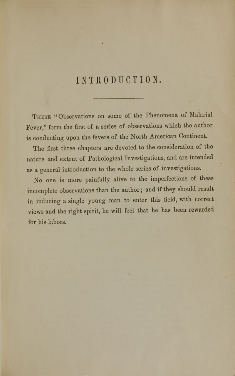 INTRODUCTION. These  Observations on some of the Phenomena of Malarial Fever, form the first of a series of observations which the author is conducting upon the fevers of the North American Continent. The first three chapters are devoted to the consideration of the nature and extent of Pathological Investigations, and are intended as a general introduction to the whole series of investigations. No one is more painfully alive to the imperfections of these incomplete observations than the author; and if they should result in inducing a single young man to enter this field, with correct views and the right spirit, he will feel that he has been rewarded for his labors.