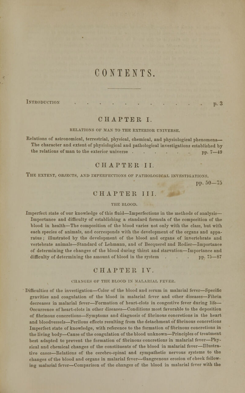 CONTENTS. Introduction p. 3 CHAPTER I. RELATIONS OF MAX TO THE EXTERIOR UNIVERSE. Relations of astronomical, terrestrial, physical, chemical, and physiological phenomena,— The character and extent of physiological and pathological investigations established by the relations of man to the exterior universe ...... pp. 7—49 CHAPTER II. THE EXTENT, OBJECTS, AND IMPERFECTIONS OF PATHOLOGICAL INVESTIGATIONS. pp. 50—75 CHAPTER I II. THE BLOOD. Imperfect state of our knowledge of this fluid—Imperfections in the methods of analysis— Importance and difficulty of establishing a standard formula of the composition of the blood in health—The composition of the blood varies not only with the class, but with each species of animals, and corresponds with the development of the organs and appa- ratus ; illustrated by the development of the blood and organs of invertebrate and vertebrate animals—Standard of Lehmann, and of Becquerel and Rodier—Importance of determining the changes of the blood during thirst and starvation—Importance and difficulty of determining the amount of blood in the system . . . pp.75—87 CHAPTER IV. CHANGES OF THE BLOOD IN MALARIAL FEVER. Difficulties of the investigation—Color of the blood and serum in malarial fever—Specific gravities and coagulation of the blood in malarial fever and other diseases—Fibrin decreases in malarial fever—Formation of heart-clots in congestive fever during life— Occurrence of heart-clots in other diseases—Conditions most favorable to the deposition of fibrinous concretions—Symptoms and diagnosis of fibrinous concretions in the heart and bloodvessels—Perilous effects resulting from the detachment of fibrinous concretions Imperfect state of knowledge, with reference to the formation of fibrinous concretions in the living body—Cause of the coagulation of the blood unknown—Principles of treatment best adapted to prevent the formation of fibrinous concretions in malarial fever—Phy- sical and chemical changes of the constituents of the blood in malarial fever—Illustra- tive cases—Relations of the cerebro-spinal and sympathetic nervous systems to the changes of the blood and organs in malarial fever—Gangrenous erosion of cheek follow- ing malarial fever—Comparison of the changes of the blood in malarial fever with the