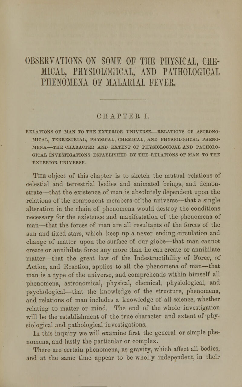 OBSERVATIONS ON SOME OF THE PHYSICAL, CHE- MICAL, PHYSIOLOGICAL, AND PATHOLOGICAL PHENOMENA OF MALARIAL FEYER. CHAPTER I. RELATIONS OF MAN TO THE EXTERIOR UNIVERSE—RELATIONS OF ASTRONO- MICAL, TERRESTRIAL, PHYSICAL, CHEMICAL, AND PHYSIOLOGICAL PHENO- MENA—THE CHARACTER AND EXTENT OF PHYSIOLOGICAL AND PATHOLO- GICAL INVESTIGATIONS ESTABLISHED BY THE RELATIONS OF MAN TO THE EXTERIOR UNIVERSE. The object of this chapter is to sketch the mutual relations of celestial and terrestrial bodies and animated beings, and demon- strate—that the existence of man is absolutely dependent upon the relations of the component members of the universe—that a single alteration in the chain of phenomena would destroy the conditions necessary for the existence and manifestation of the phenomena of man—that the forces of man are all resultants of the forces of the sun and fixed stars, which keep up a never ending circulation and change of matter upon the surface of our globe—that man cannot create or annihilate force any more than he can create or annihilate matter—that the great law of the Indestructibility of Force, of Action, and Eeaction, applies to all the phenomena of man—that man is a type of the universe, and comprehends within himself all phenomena, astronomical, physical, chemical, physiological, and psychological—that the knowledge of the structure, phenomena, and relations of man includes a knowledge of all science, whether relating to matter or mind. The end of the whole investigation will be the establishment of the true character and extent of phy- siological and pathological investigations. In this inquiry we will examine first the general or simple phe- nomena, and lastly the particular or complex. There are certain phenomena, as gravity, which affect all bodies, and at the same time appear to be wholly independent, in their