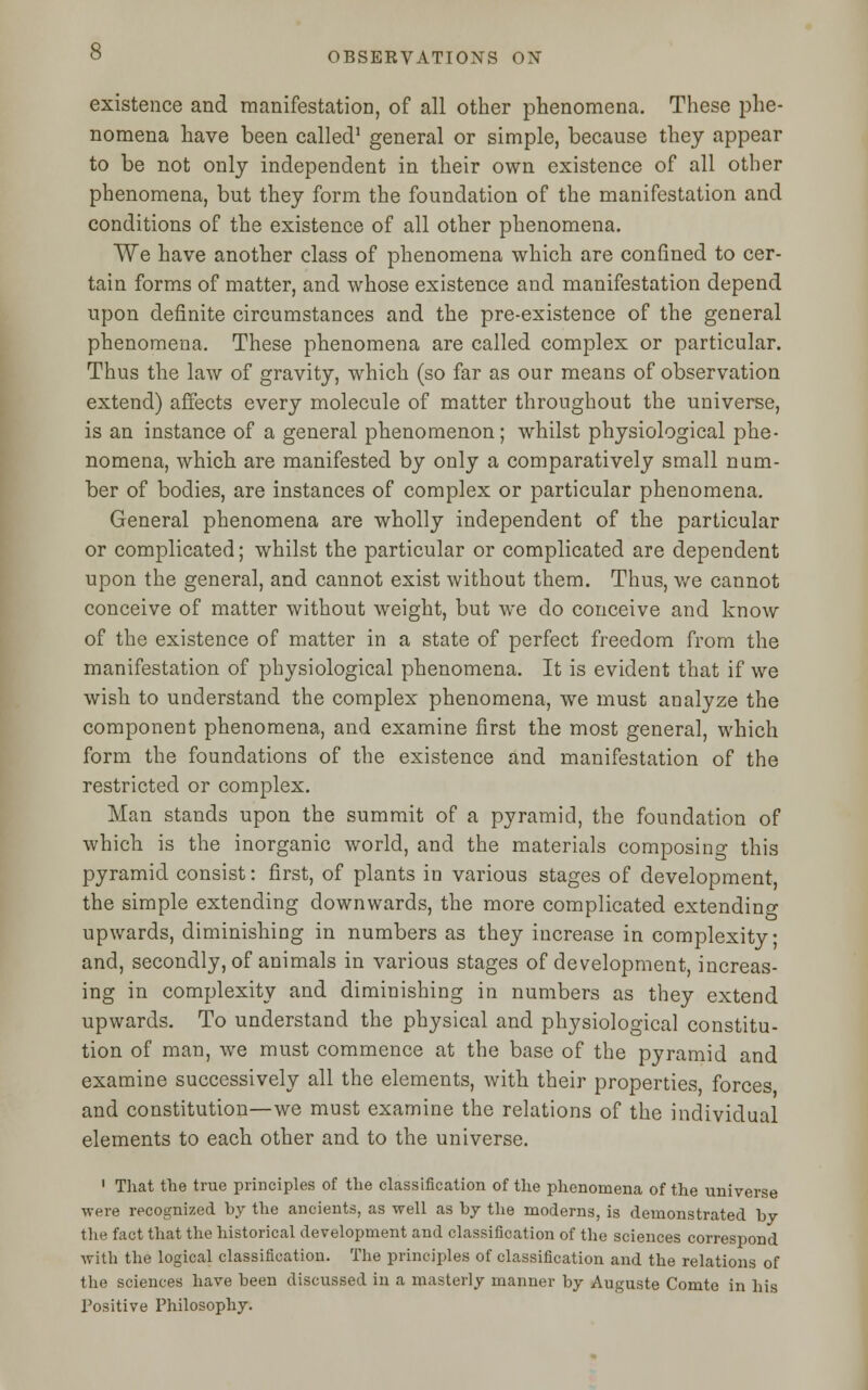 existence and manifestation, of all other phenomena. These phe- nomena have been called1 general or simple, because they appear to be not only independent in their own existence of all other phenomena, but they form the foundation of the manifestation and conditions of the existence of all other phenomena. We have another class of phenomena which are confined to cer- tain forms of matter, and whose existence and manifestation depend upon definite circumstances and the pre-existence of the general phenomena. These phenomena are called complex or particular. Thus the law of gravity, which (so far as our means of observation extend) affects every molecule of matter throughout the universe, is an instance of a general phenomenon; whilst physiological phe- nomena, which are manifested by only a comparatively small num- ber of bodies, are instances of complex or particular phenomena. General phenomena are wholly independent of the particular or complicated; whilst the particular or complicated are dependent upon the general, and cannot exist without them. Thus, we cannot conceive of matter without weight, but we do conceive and know of the existence of matter in a state of perfect freedom from the manifestation of physiological phenomena. It is evident that if we wish to understand the complex phenomena, we must analyze the component phenomena, and examine first the most general, which form the foundations of the existence and manifestation of the restricted or complex. Man stands upon the summit of a pyramid, the foundation of which is the inorganic world, and the materials composing this pyramid consist: first, of plants in various stages of development, the simple extending downwards, the more complicated extending upwards, diminishing in numbers as they increase in complexity • and, secondly, of animals in various stages of development, increas- ing in complexity and diminishing in numbers as they extend upwards. To understand the physical and physiological constitu- tion of man, we must commence at the base of the pyramid and examine successively all the elements, with their properties forces and constitution—we must examine the relations of the individual elements to each other and to the universe. 1 That the true principles of the classification of the phenomena of the universe were recognized by the ancients, as well as by the moderns, is demonstrated by the fact that the historical development and classification of the sciences correspond with the logical classification. The principles of classification and the relations of the sciences have been discussed in a masterly manner by Auguste Comte in his Positive Philosophy.