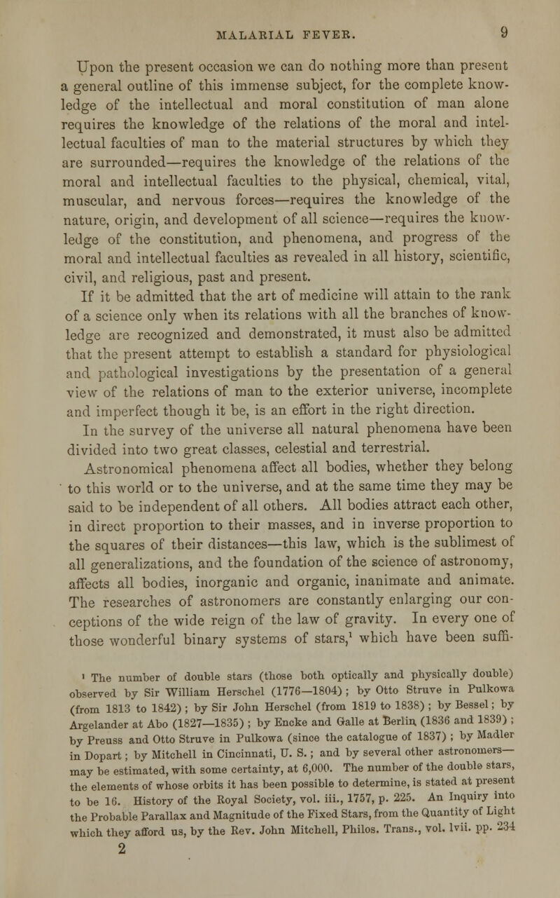 Upon the present occasion we can do nothing more than present a general outline of this immense subject, for the complete know- ledge of the intellectual and moral constitution of man alone requires the knowledge of the relations of the moral and intel- lectual faculties of man to the material structures by which they are surrounded—requires the knowledge of the relations of the moral and intellectual faculties to the physical, chemical, vital, muscular, and nervous forces—requires the knowledge of the nature, origin, and development of all science—requires the know- ledge of the constitution, and phenomena, and progress of the moral and intellectual faculties as revealed in all history, scientific, civil, and religious, past and present. If it be admitted that the art of medicine will attain to the rank of a science only when its relations with all the branches of know- ledge are recognized and demonstrated, it must also be admitted that the present attempt to establish a standard for physiological and pathological investigations by the presentation of a general view of the relations of man to the exterior universe, incomplete and imperfect though it be, is an effort in the right direction. In the survey of the universe all natural phenomena have been divided into two great classes, celestial and terrestrial. Astronomical phenomena affect all bodies, whether they belong to this world or to the universe, and at the same time they may be said to be independent of all others. All bodies attract each other, in direct proportion to their masses, and in inverse proportion to the squares of their distances—this law, which is the sublimest of all generalizations, and the foundation of the science of astronomy, affects all bodies, inorganic and organic, inanimate and animate. The researches of astronomers are constantly enlarging our con- ceptions of the wide reign of the law of gravity. In every one of those wonderful binary systems of stars,1 which have been suffi- ' The number of double stars (tbose both optically and physically double) observed by Sir William Herschel (1776—1804) ; by Otto Struve in Pulkowa (from 1813 to 1842) ; by Sir John Herschel (from 1819 to 1838) ; by Bessel; by Argelander at Abo (1827—1835) ; by Encke and Galle at Berlin. (1836 and 1839) ; byPreuss and Otto Struve in Pulkowa (since the catalogue of 1837) ; by Madler in Dopart; by Mitchell in Cincinnati, U. S.; and by several other astronomers- may be estimated, with some certainty, at 6,000. The number of the double stars, the elements of whose orbits it has been possible to determine, is stated at present to be 16. History of the Royal Society, vol. iii., 1757, p. 225. An Inquiry into the Probable Parallax and Magnitude of the Fixed Stars, from the Quantity of Light which they afford us, by the Rev. John Mitchell, Philos. Trans., vol. lvii. pp. 234 2