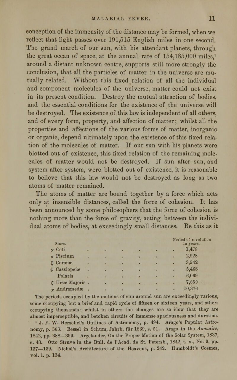 conception of the immensity of the distance may be formed, when we reflect that light passes over 191,515 English miles in one second. The grand march of our sun, with his attendant planets, through the great ocean of space, at the annual rate of 154,185,000 miles,1 around a distant unknown centre, supports still more strongly the conclusion, that all the particles of matter in the universe are mu- tually related. Without this fixed relation of all the individual and component molecules of the universe, matter could not exist in its present condition. Destroy the mutual attraction of bodies, and the essential conditions for the existence of the universe will be destroyed. The existence of this law is independent of all others, and of every form, property, and affection of matter; whilst all the properties and affections of the various forms of matter, inorganic or organic, depend ultimately upon the existence of this fixed rela- tion of the molecules of matter. If our sun with his planets were blotted out of existence, this fixed relation of the remaining mole- cules of matter would not be destroyed. If sun after sun, and system after system, were blotted out of existence, it is reasonable to believe that this law would not be destroyed as long as two atoms of matter remained. The atoms of matter are bound together by a force which acts only at insensible distances, called the force of cohesion. It has been announced by some philosophers that the force of cohesion is nothing more than the force of gravity, acting between the indivi- dual atoms of bodies, at exceedingly small distances. Be this as it ] 'eriod of revolution Stars. in years. y Ceti ..... 1,478 a. Piscium ..... 2,928 £ Coronae ..... 3,542 ■1 Cassiopeia ..... 5,468 Polaris ..... 6,069 £ Ursse Majoris ..... 7,659 y Andromedae ..... 10,376 The periods occupied by the motions of sun around sun are exceedingly various, some occupying but a brief and rapid cycle of fifteen or sixteen years, and others occupying thousands ; whilst in others the changes are so slow that they are almost imperceptible, and betoken circuits of immense spaciousness and duration. 1 J. F. W. Herschel's Outlines of Astronomy, p. 494. Arago's Popular Astro- nomy, p. 363. Bessel in Schum, Jahrb. fiir 1839, s. 51. Arago in the Annuaire, 1842, pp. 388—399. Argelander, On the Proper Motion of the Solar System, 1837, s. 43. Otto Struve in the Bull, de 1'Acad. de St. Petersb., 1842, t. x., No. 9, pp. 137—139. Nichol's Architecture of the Heavens, p. 242. Humboldt's Cosmos, vol. i. p. 134.