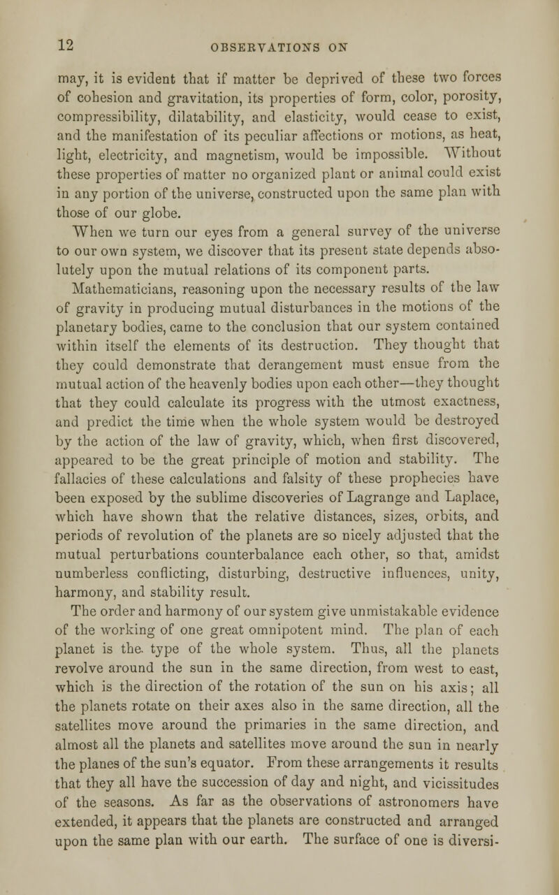 may, it is evident that if matter be deprived of these two forces of cohesion and gravitation, its properties of form, color, porosity, compressibility, dilatability, and elasticity, would cease to exist, and the manifestation of its peculiar affections or motions, as heat, light, electricity, and magnetism, would be impossible. Without these properties of matter no organized plant or animal could exist in any portion of the universe, constructed upon the same plan with those of our globe. When we turn our eyes from a general survey of the universe to our own system, we discover that its present state depends abso- lutely upon the mutual relations of its component parts. Mathematicians, reasoning upon the necessary results of the law of gravity in producing mutual disturbances in the motions of the planetary bodies, came to the conclusion that our system contained within itself the elements of its destruction. They thought that they could demonstrate that derangement must ensue from the mutual action of the heavenly bodies upon each other—they thought that they could calculate its progress with the utmost exactness, and predict the time when the whole system would be destroyed by the action of the law of gravity, which, when first discovered, appeared to be the great principle of motion and stability. The fallacies of these calculations and falsity of these prophecies have been exposed by the sublime discoveries of Lagrange and Laplace, which have shown that the relative distances, sizes, orbits, and periods of revolution of the planets are so nicely adjusted that the mutual perturbations counterbalance each other, so that, amidst numberless conflicting, disturbing, destructive influences, unity, harmony, and stability result. The order and harmony of our system give unmistakable evidence of the working of one great omnipotent mind. The plan of each planet is the. type of the whole system. Thus, all the planets revolve around the sun in the same direction, from west to east, which is the direction of the rotation of the sun on his axis; all the planets rotate on their axes also in the same direction, all the satellites move around the primaries in the same direction, and almost all the planets and satellites move around the sun in nearlv the planes of the sun's equator. From these arrangements it results that they all have the succession of day and night, and vicissitudes of the seasons. As far as the observations of astronomers have extended, it appears that the planets are constructed and arranged upon the same plan with our earth. The surface of one is diversi-