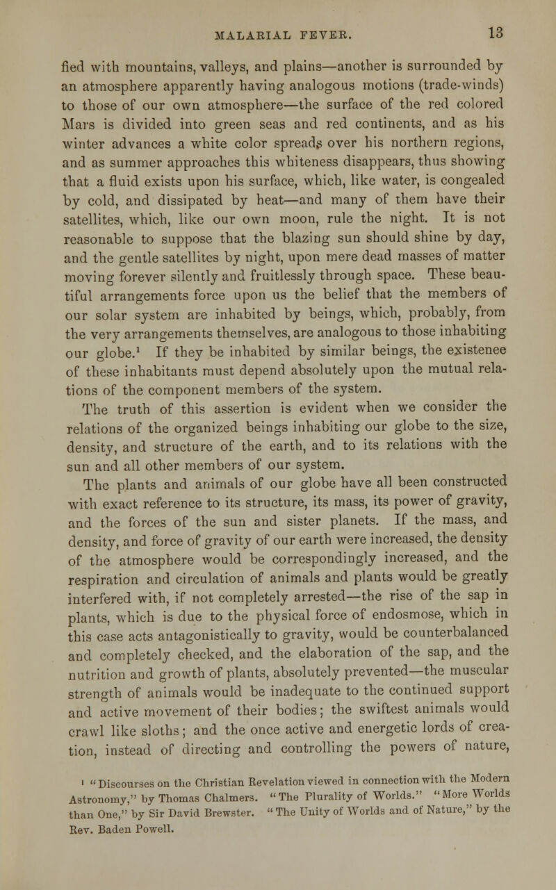fied with mountains, valleys, and plains—another is surrounded by an atmosphere apparently having analogous motions (trade-winds) to those of our own atmosphere—the surface of the red colored Mars is divided into green seas and red continents, and as his winter advances a white color spreads over his northern regions, and as summer approaches this whiteness disappears, thus showing that a fluid exists upon his surface, which, like water, is congealed by cold, and dissipated by heat—and many of them have their satellites, which, like our own moon, rule the night. It is not reasonable to suppose that the blazing sun should shine by day, and the gentle satellites by night, upon mere dead masses of matter moving forever silently and fruitlessly through space. These beau- tiful arrangements force upon us the belief that the members of our solar system are inhabited by beings, which, probably, from the very arrangements themselves, are analogous to those inhabiting our globe.1 If they be inhabited by similar beings, the existence of these inhabitants must depend absolutely upon the mutual rela- tions of the component members of the system. The truth of this assertion is evident when we consider the relations of the organized beings inhabiting our globe to the size, density, and structure of the earth, and to its relations with the sun and all other members of our system. The plants and animals of our globe have all been constructed with exact reference to its structure, its mass, its power of gravity, and the forces of the sun and sister planets. If the mass, and density, and force of gravity of our earth were increased, the density of the atmosphere would be correspondingly increased, and the respiration and circulation of animals and plants would be greatly interfered with, if not completely arrested—the rise of the sap in plants, which is due to the physical force of endosmose, which in this case acts antagonistically to gravity, would be counterbalanced and completely checked, and the elaboration of the sap, and the nutrition and growth of plants, absolutely prevented—the muscular strength of animals would be inadequate to the continued support and active movement of their bodies; the swiftest animals would crawl like sloths; and the once active and energetic lords of crea- tion, instead of directing and controlling the powers of nature, 1 « Discourses on the Christian Revelation viewed in connection with the Modern Astronomy, by Thomas Chalmers.  The Plurality of Worlds.  More Worlds than One, by Sir David Brewster.  The Unity of Worlds and of Nature, by the Rev. Baden Powell.