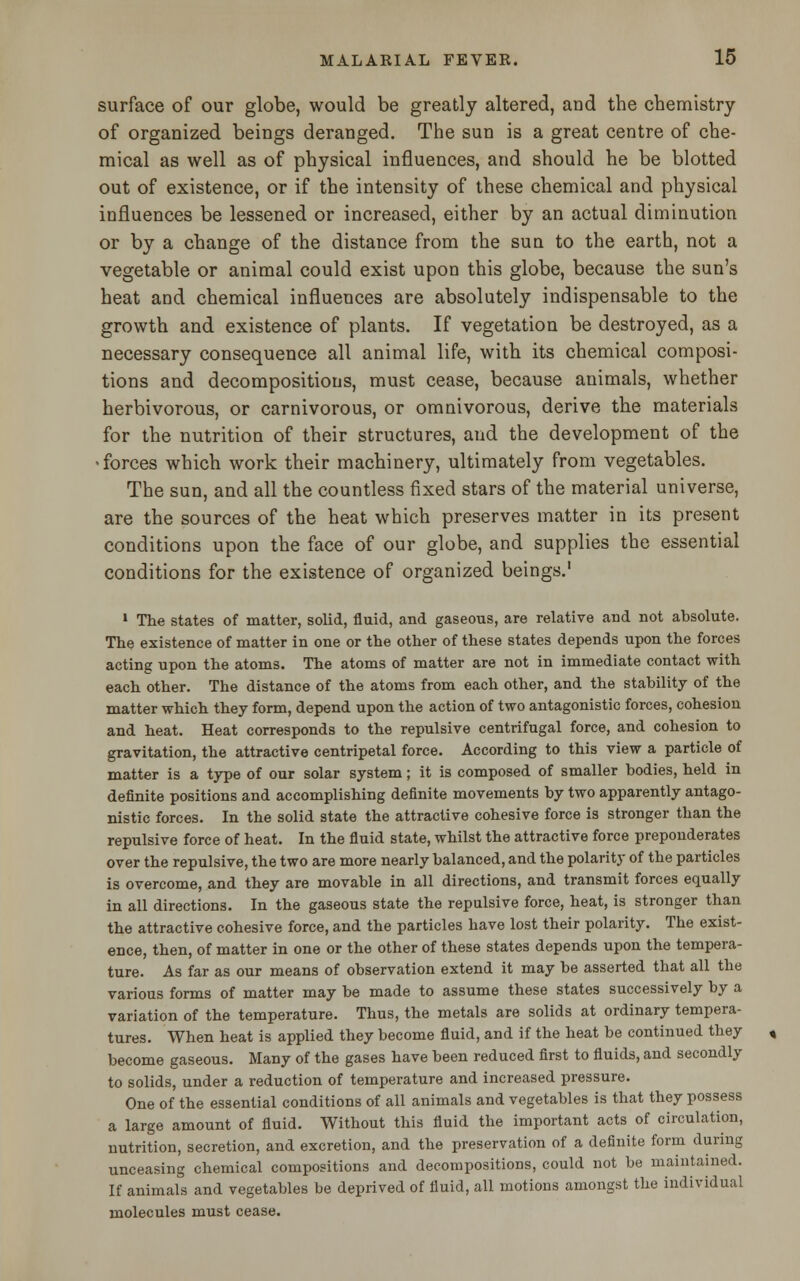 surface of our globe, would be greatly altered, and the chemistry of organized beings deranged. The sun is a great centre of che- mical as well as of physical influences, and should he be blotted out of existence, or if the intensity of these chemical and physical influences be lessened or increased, either by an actual diminution or by a change of the distance from the sua to the earth, not a vegetable or animal could exist upon this globe, because the sun's heat and chemical influences are absolutely indispensable to the growth and existence of plants. If vegetation be destroyed, as a necessary consequence all animal life, with its chemical composi- tions and decompositions, must cease, because animals, whether herbivorous, or carnivorous, or omnivorous, derive the materials for the nutrition of their structures, and the development of the -forces which work their machinery, ultimately from vegetables. The sun, and all the countless fixed stars of the material universe, are the sources of the heat which preserves matter in its present conditions upon the face of our globe, and supplies the essential conditions for the existence of organized beings.1 1 The states of matter, solid, fluid, and gaseous, are relative and not absolute. The existence of matter in one or the other of these states depends upon the forces acting upon the atoms. The atoms of matter are not in immediate contact with each other. The distance of the atoms from each other, and the stability of the matter which they form, depend upon the action of two antagonistic forces, cohesion and heat. Heat corresponds to the repulsive centrifugal force, and cohesion to gravitation, the attractive centripetal force. According to this view a particle of matter is a type of our solar system; it is composed of smaller bodies, held in definite positions and accomplishing definite movements by two apparently antago- nistic forces. In the solid state the attractive cohesive force is stronger than the repulsive force of heat. In the fluid state, whilst the attractive force preponderates over the repulsive, the two are more nearly balanced, and the polarity of the particles is overcome, and they are movable in all directions, and transmit forces equally in all directions. In the gaseous state the repulsive force, heat, is stronger than the attractive cohesive force, and the particles have lost their polarity. The exist- ence, then, of matter in one or the other of these states depends upon the tempera- ture. As far as our means of observation extend it may be asserted that all the various forms of matter may be made to assume these states successively by a variation of the temperature. Thus, the metals are solids at ordinary tempera- tures. When heat is applied they become fluid, and if the heat be continued they become gaseous. Many of the gases have been reduced first to fluids, and secondly to solids, under a reduction of temperature and increased pressure. One of the essential conditions of all animals and vegetables is that they possess a large amount of fluid. Without this fluid the important acts of circulation, nutrition, secretion, and excretion, and the preservation of a definite form during unceasing chemical compositions and decompositions, could not be maintained. If animals and vegetables be deprived of fluid, all motions amongst the individual molecules must cease.