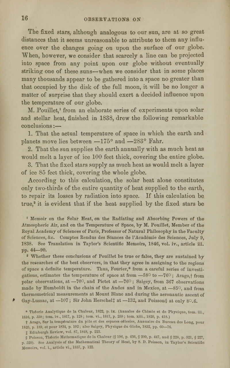 The fixed stars, although analogous to our sun, are at so great distances that it seems unreasonable to attribute to them any influ- ence over the changes going on upon the surface of our globe. When, however, we consider that scarcely a line can be projected into space from any point upon our globe without eventually striking one of these suns—when we consider that in some places many thousands appear to be gathered into a space no greater than that occupied by the disk of the full moon, it will be no longer a matter of surprise that they should exert a decided influence upon the temperature of our globe. M. Pouillet,1 from an elaborate series of experiments upon solar and stellar heat, finished in 1838, drew the following remarkable conclusions:— 1. That the actual temperature of space in which the earth and planets move lies between —175° and —283° Fahr. 2. That the sun supplies the earth annually with as much heat as would melt a layer of ice 100 feet thick, covering the entire globe. 3. That the fixed stars supply as much heat as would melt a layer of ice 85 feet thick, covering the whole globe. According to this calculation, the solar heat alone constitutes only two-thirds of the entire quantity of heat supplied to the earth, to repair its losses by radiation into space. If this calculation be true,2 it is evident that if the heat supplied by the fixed stars be 1 Memoir on the Solar Heat, on the Radiating and Absorbing Powers of the Atmospheric Air, and on the Temperature of Space, by M. Pouillet, Member of the Royal Academy of Sciences of Paris, Professor of Natural Philosophy in the Faculty of Sciences, &c. Comptes Rendus des Seances de FAcademie des Sciences, July 9, 1838. See Translation in Taylor's Scientific Memoirs, 1846, vol. iv., article iii. pp. 44—90. 2 Whether these conclusions of Pouillet be true or false, they are sustained by the researches of the best observers, in that they agree in assigning to the regions of space a definite temperature. Thus, Fourier,* from a careful series of investi- gations, estimates the temperature of space at from —58° to —76° ; Arago,f from polar observations, at —70°, and Pictet at —76° ; Saigey, from 367 observations made by Humboldt in the chain of the Andes and in Mexico, at —85°, and from thermometrical measurements at Mount Blanc and during the aeronautic ascent of Gay-Lussac, at —107 ; Sir John HerschelJ at —132, and Poisson§ at only 8Q.6. * Th£orie Analytique de la Chalcur, 1822, p. ix. (Annales de Chimie et de Physique, torn, iii., 1S16, p. 350; torn, iv., 1817, p. 128; torn, vi., 1S17, p. 259; torn, xiii., 1820, p. 418.) f Arago, Sur la temperature du pule et des espaces celestes, Annuaire du Bureau des Long, pour 1S25, p. 189, et pour 1834, p. 192; also Saigey, Physique du Globe, 1832, pp. 60—76. J Edinburgh Review, vol. 87, 1848, p. 223. § Poisson, Th6orie Mathematique de la Chaleur (§ 196, p. 436, § 200, p. 447, and § 228, p. 521, § 227, p. 520). See Analysis of the Mathematical Theory of Heat, by S. D. Poisson, in Taylor's Scientific Memoirs, vol. i., article vi., 1837, p. 122.