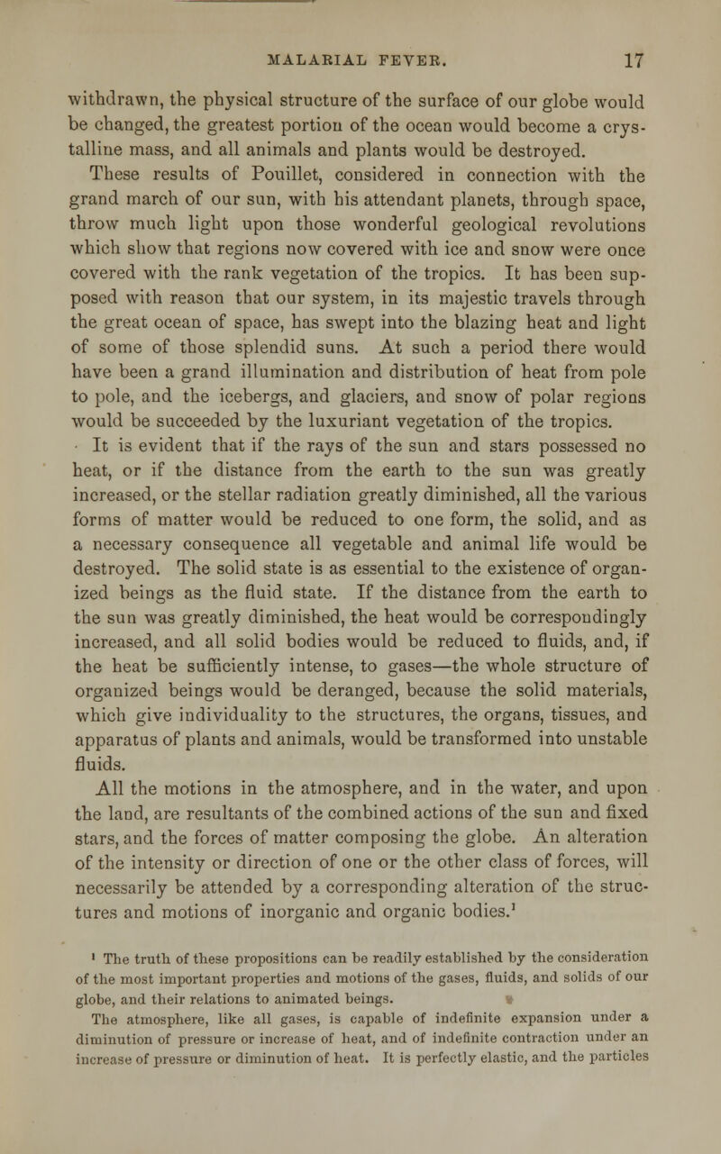 withdrawn, the physical structure of the surface of our globe would be changed, the greatest portion of the ocean would become a crys- talline mass, and all animals and plants would be destroyed. These results of Pouillet, considered in connection with the grand march of our sun, with his attendant planets, through space, throw much light upon those wonderful geological revolutions which show that regions now covered with ice and snow were once covered with the rank vegetation of the tropics. It has been sup- posed with reason that our system, in its majestic travels through the great ocean of space, has swept into the blazing heat and light of some of those splendid suns. At such a period there would have been a grand illumination and distribution of heat from pole to pole, and the icebergs, and glaciers, and snow of polar regions would be succeeded by the luxuriant vegetation of the tropics. It is evident that if the rays of the sun and stars possessed no heat, or if the distance from the earth to the sun was greatly increased, or the stellar radiation greatly diminished, all the various forms of matter would be reduced to one form, the solid, and as a necessary consequence all vegetable and animal life would be destroyed. The solid state is as essential to the existence of organ- ized beings as the fluid state. If the distance from the earth to the sun was greatly diminished, the heat would be correspondingly increased, and all solid bodies would be reduced to fluids, and, if the heat be sufficiently intense, to gases—the whole structure of organized beings would be deranged, because the solid materials, which give individuality to the structures, the organs, tissues, and apparatus of plants and animals, would be transformed into unstable fluids. All the motions in the atmosphere, and in the water, and upon the land, are resultants of the combined actions of the sun and fixed stars, and the forces of matter composing the globe. An alteration of the intensity or direction of one or the other class of forces, will necessarily be attended by a corresponding alteration of the struc- tures and motions of inorganic and organic bodies.1 1 The truth of these propositions can be readily established by the consideration of the most important properties and motions of the gases, fluids, and solids of our globe, and their relations to animated beings. The atmosphere, like all gases, is capable of indefinite expansion under a diminution of pressure or increase of heat, and of indefinite contraction under an increase of pressure or diminution of heat. It is perfectly elastic, and the particles