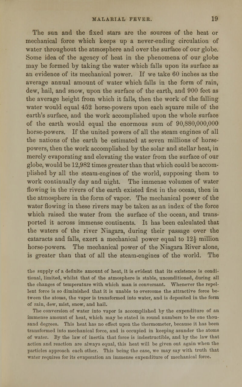 The sun and the fixed stars are the sources of the heat or mechanical force which keeps up a never-ending circulation of water throughout the atmosphere and over the surface of our globe. Some idea of the agency of heat in the phenomena of our globe may be formed by taking the water which falls upon its surface as an evidence of its mechanical power. If we take 60 inches as the average annual amount of water which falls in the form of rain, dew, hail, and snow, upon the surface of the earth, and 900 feet as the average height from which it falls, then the work of the falling water would equal 452 horse-powers upon each square mile of the earth's surface, and the work accomplished upon the whole surface of the earth would equal the enormous sum of 90,880,000,000 horse-powers. If the united powers of all the steam engines of all the nations of the earth be estimated at seven millions of horse- powers, then the work accomplished by the solar and stellar heat, in merely evaporating and elevating the water from the surface of our globe, would be 12,982 times greater than that which could be accom- plished by all the steam-engines of the world, supposing them to work continually day and night. The immense volumes of water flowing in the rivers of the earth existed first in the ocean, then in the atmosphere in the form of vapor. The mechanical power of the water flowing in these rivers may be taken as an index of the force which raised the water from the surface of the ocean, and trans- ported it across immense continents. It has been calculated that the waters of the river Niagara, during their passage over the cataracts and falls, exert a mechanical power equal to 12J million horse-powers. The mechanical power of the Niagara River alone, is greater than that of all the steam-engines of the world. The the supply of a definite amount of heat, it is evident that its existence is condi- tional, limited, whilst that of the atmosphere is stable, unconditioned, during all the changes of temperature with which man is conversant. Whenever the repel- lent force is so diminished that it is unable to overcome the attractive force be- tween the atoms, the vapor is transformed into water, and is deposited in the form of rain, dew, mist, snow, and hail. The conversion of water into vapor is accomplished by the expenditure of an immense amount of heat, which may be stated in round numbers to be one thou- sand degrees. This heat has no effect upon the thermometer, because it has been transformed into mechanical force, and is occupied in keeping asunder the atoms of water. By the law of inertia that force is indestructible, and by the law that action and reaction are always equal, this heat will be given out again when the particles approach each other. This being the case, we may say with truth that water requires for its evaporation an immense expenditure of mechanical force.